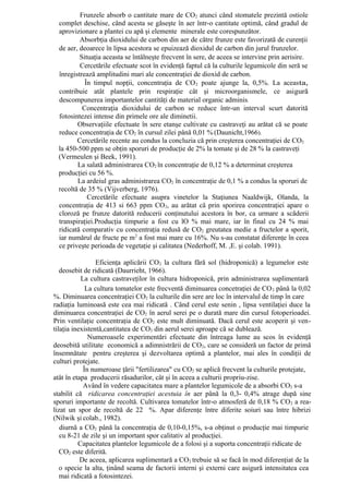 Frunzele absorb o cantitate mare de CO2 atunci când stomatele prezintă ostiole
  complet deschise, când acesta se găseşte în aer într-o cantitate optimă, când gradul de
  aprovizionare a plantei cu apă şi elemente minerale este corespunzător.
          Absorbţia dioxidului de carbon din aer de către frunze este favorizată de curenţii
  de aer, deoarece în lipsa acestora se epuizează dioxidul de carbon din jurul frunzelor.
          Situaţia aceasta se întâlneşte frecvent în sere, de aceea se intervine prin aerisire.
          Cercetările efectuate scot în evidenţă faptul că la culturile legumicole din seră se
  înregistrează amplitudini mari ale concentraţiei de dioxid de carbon.
            În timpul nopţii, concentraţia de CO 2 poate ajunge la, 0,5%. La aceasta,
  contribuie atât plantele prin respiraţie cât şi microorganismele, ce asigură
  descompunerea importantelor cantităţi de material organic adminis.
           Concentraţia dioxidului de carbon se reduce într-un interval scurt datorită
  fotosintezei intense din primele ore ale diminetii.
         Observaţiile efectuate în sere etanşe cultivate cu castraveţi au arătat că se poate
  reduce concentraţia de CO2 în cursul zilei până 0,01 % (Daunicht,1966).
         Cercetările recente au condus la concluzia că prin creşterea concentraţiei de CO2
  la 450-500 ppm se obţin sporuri de producţie de 2% la tomate şi de 28 % la castraveţi
  (Vermeulen şi Beek, 1991).
         La salată administrarea CO2 în concentraţie de 0,12 % a determinat creşterea
  producţiei cu 56 %.
         La ardeiul gras administrarea CO2 în concentraţie de 0,1 % a condus la sporuri de
  recoltă de 35 % (Vijverberg, 1976).
             Cercetările efectuate asupra vinetelor la Staţiunea Naaldwijk, Olanda, la
  concentraţia de 413 si 663 ppm CO 2, au arătat că prin sporirea concentraţiei apare o
  cloroză pe frunze datorită reducerii conţinutului acestora în bor, ca urmare a scăderii
  transpiraţiei.Producţia timpurie a fost cu lO % mai mare, iar în final cu 24 % mai
  ridicată comparativ cu concentraţia redusă de CO2 greutatea medie a fructelor a sporit,
  iar numărul de fructe pe m2 a fost mai mare cu 16%. Nu s-au constatat diferenţe în ceea
  ce priveşte perioada de vegetaţie şi calitatea (Nederhoff, M. ,E. şi colab. 1991).

                 Eficienţa aplicării CO 2 la cultura fără sol (hidroponică) a legumelor este
   deosebit de ridicată (Daurrieht, 1966).
           La cultura castraveţilor în cultura hidroponică, prin administrarea suplimentară
             La cultura tomatelor este frecventă diminuarea concetraţiei de CO 2 până la 0,02
%. Diminuarea concentraţiei CO2 la culturile din sere are loc în intervalul de timp în care
radiaţia luminoasă este cea mai ridicată . Când cerul este senin , lipsa ventilaţiei duce la
diminuarea concentraţiei de CO2 în aerul serei pe o durată mare din cursul fotoperioadei.
Prin ventilaţie concentraţia de CO2 este mult diminuată. Dacă cerul este acoperit şi ven-
tilaţia inexistentă,cantitatea de CO2 din aerul serei aproape că se dublează.
              Numeroasele experimentări efectuate din întreaga lume au scos în evidenţă
deosebită utilitate economică a adimnistrării de CO2, care se consideră un factor de primă
însemnătate pentru creşterea şi dezvoltarea optimă a plantelor, mai ales în condiţii de
culturi protejate.
            În numeroase ţării "fertilizarea" cu CO2 se aplică frecvent la culturile protejate,
atât în etapa producerii răsadurilor, cât şi în aceea a culturii propriu-zise.
            Având în vedere capacitatea mare a plantelor legumicole de a absorbi CO2 s-a
stabilit că ridicarea concentraţiei acestuia în aer până la 0,3- 0,4% atrage după sine
sporuri importante de recoltă. Cultivarea tomatelor într-o atmosferă de 0,18 % CO 2 a rea-
lizat un spor de recoltă de 22 %. Apar diferenţe între diferite soiuri sau între hibrizi
(Nilwik şi colab., 1982).
   diurnă a CO2 până la concentraţia de 0,10-0,15%, s-a obţinut o producţie mai timpurie
   cu 8-21 de zile şi un important spor calitativ al producţiei.
          Capacitatea plantelor legumicole de a folosi şi a suporta concentraţii ridicate de
   CO2 este diferită.
           De aceea, aplicarea suplimentară a CO2 trebuie să se facă în mod diferenţiat de la
   o specie la alta, ţinând seama de factorii interni şi externi care asigură intensitatea cea
   mai ridicată a fotosintezei.
 