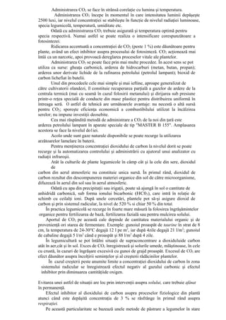 Administrarea CO2 se face în strânsă corelaţie cu lumina şi temperatura.
          Administrarea CO2 începe în momentul în care intensitatea luminii depăşeşte
2500 luxi, iar nivelul concentraţiei se stabileşte în funcţie de nivelul radiaţiei luminoase,
specia legumicolă, temperatură, umiditate etc.
        Odată cu administrarea CO2 trebuie asigurată şi temperatura optimă pentru
specia respectivă. Numai astfel se poate realiza o intensificare corespunzătoare a
fotosintezei.
        Ridicarea accentuată a concentraţiei de CO2 (peste 1 %) este dăunătoare pentru
plante, având un efect inhibitor asupra procesului de fotosinteză. CO2 acţionează mai
întâi ca un narcotic, apoi provoacă dereglarea proceselor vitale ale plantelor.
        Administrarea CO2 se poate face prin mai multe procedee. În acest sens se pot
utiliza ca surse: gheaţa carbonică, arderea de hidrocarburi (metan, butan, propan);
arderea unor derivate lichide de la rafinarea petrolului (petrolul lampant); bioxid de
carbon lichefiat în butelii.
        Unul din procedeele cele mai simple şi mai ieftine, aproape generalizat de
către cultivatorii olandezi, îl constituie recuperarea parţială a gazelor de ardere de la
centrala termică (mai cu seamă în cazul folosirii metanului) şi dirijarea sub presiune
printr-o reţea specială de conducte din mase plastice pentru distribuirea uniformă în
întreaga seră. O astfel de tehnică are următoarele avantaje: nu necestă o altă sursă
pentru CO2; sporeşte eficienţa economică a combustibilului utilizat la încălzirea
serelor; nu impune investiţii deosebite.
        Cea mai răspândită metodă de administrare a CO2 de la noi din ţară este
arderea petrolului lampant în aparate speciale de tip "MASTER B 155". Amplasarea
acestora se face la nivelul do1iei.
        Acolo unde sunt gaze naturale disponibile se poate recurge la utilizarea
arzătoarelor lamelare în baterii.
        Pentru menţinerea concentraţiei dioxidului de carbon la nivelul dorit se poate
recurge şi la automatizarea controlului şi administrării cu ajutorul unui analizator cu
radiaţii infraroşii.
        Atât la culturile de plante legumicole în câmp cât şi la cele din sere, dioxidul
        de
carbon din aerul atmosferic nu constituie unica sursă. În primul rând, dioxidul de
carbon rezultat din descompunerea materiei organice din sol de către microorganisme,
difuzează în aerul din sol sau în aerul atmosferic.
        Odată cu apa din precipitaţii sau irigaţii, poate să ajungă în sol o cantitate de
anhidridă carbonică, sub forma ionului bicarbonic (HC03), care intră în relaţie de
schimb cu ceilalţi ioni. După unele cercetări, plantele pot să-şi asigure dioxid de
carbon şi prin sistemul radicular, la nivel de 520 % si chiar 50 % din total.
     În practica legumicolă se recurge în foarte mare măsură la folosirea îngrăşămintelor
 organice pentru fertilizarea de bază, fertilizarea fazială sau pentru mulcirea solului.
     Aportul de CO2 pe această cale depinde de cantitatea materialului organic şi de
provenienţă ori starea de fermentare. Exemple: gunoiul proaspăt de taurine în strat de 8
cm, la temperatura de 24-30°C degajă 12 l pe m2, iar după 4zile degajă 21 l/m2; gunoiul
de cabaline degajă 5 l/m2 când e proaspăt şi 88 l/m2 după 4 zile.
     În legumicultură se pot întâlni situaţii de supraconcentrare a dioxiduluide carbon
atât în aer,cât şi în sol. Exces de CO2 înregistrează şi solurile umede, mlăştinoase, în cele
cu crustă, în cazuri de îngrăşare excesivă cu gunoi de grajd proaspăt. Excesul de CO2 are
efect dăunător asupra încolţirii seminţelor şi al creşterii rădăcinilor plantelor.
       În cazul creşterii peste anumite limite a concentraţiei dioxidului de carbon în zona
  sistemului radicular se înregistrează efectul negativ al gazului carbonic şi efectul
  inhibitor prin diminuarea cantităţiide oxigen.

Evitarea unei astfel de situaţii are loc prin intervenţii asupra solului, care trebuie afânat
în permanenţă.
    Efectul inhibitor al dioxidului de carbon asupra proceselor fiziologice din plantă
atunci când este depăşită concentraţia de 3 % se răsfrânge în primul rând asupra
respiraţiei.
    Pe această particularitate se bazează unele metode de păstrare a legumelor în stare
 