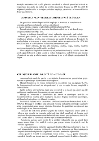 proaspătă sau conservată. Astfel, păstrarea cartofului în silozuri, şanturi se bazează pe
proprietatea dioxidului de carbon de a inhiba respiraţia. Excesul de CO2 în astfel de
adăposturi provine chiar în urma procesului de respiraţie, ca urmare a schimbului limitat
de aer cu exteriorul.

     CERINŢELE PLANTELOR LEGUMICOLE FAŢĂ DE OXIGEN

     Oxigenul este necesar în procesul de respiraţie al plantelor, în toate fazele de
vegetaţie, atât la nivelul părţilor aeriene, cât şi în sol.
În mediul natural, oxigenul se găseşte în cantităţi suficiente(21 %).
     În unele situatii se creează o aerisire slabă în atmosferă sau în sol. Insuficienţa
 oxigenului reduce absorbţia apei.
     Situaţia se întâlneşte în spaţiile de cultură a plantelor legumicole, unde trebuie
 intervenit prin aerisiri şi la solurile tasate sau cu exces de umiditate, la formarea
pojghiţei de gheaţă, a crustei, când se intervine cu lucrări de afânare, de drenaj etc. În
aerul solurilor nestructurate şi tasate, proporţia de oxigen se poate reduce la 1-2% faţă
de 12% cât este în cazul solurilor cu structură şi bine mobilizate.
             Toate culturile, dar mai ales tomatele, vinetele, ceapa, fasolea, mazărea
reacţionează negativ la o slabă aerisire a solului.
     Lipsa oxigenului împiedică formarea de noi perişori absorbanţi şi rădăcini tinere. De
acest aspect trebuie să se ţină seama la cultura hidroponică, unde trebuie luate măsuri
eficiente de aerisire a soluţiei pentru menţinerea la un nivel ridicat a conţinutului de
oxigen.




CERINŢELE PLANTELOR FAŢĂ DE ALTE GAZE
     Amoniacul este unul din gazele ce rezultă din descompunerea gunoiului de grajd,
mai ales în prima etapă a desfăşurării acestui proces.
     Plantele legumicole pot rezista mulţumitor la concentraţii care nu depăşesc 0,1 %,
dar la concentraţii mai mari pot să apară arsuri şi pete nercotice în zona marginală a
limbului foliar.
     Pentru evitarea unor astfel de efecte este necesar să se ia măsuri de aerisire cu atât
mai intense, cu cât emisia de amoniac este mai puternică.
     Situaţii de acumulare a amoniacului pot apărea în răsadniţele încălzite cu
biocombustibil sau când se aplică îngrăşarea cu gunoi de grajd insuficient descompus,
atât la culturile din câmp, cât şi la cele protejate.
     Bioxidul de sulf este nociv chiar atunci când concentraţia este foarte scăzută (0,00l -
0,002%), deoarece în condiţiile unei umidităţi ridicate realizează combinaţii secundare
acide cu agresivitate mare asupra plantelor. Literatura de specialitate menţionează aşa
numitele ploi acide, foarte dăunătoare.
      Bioxidul de sulf poate produce pagube la culturile legumicole atunci când se
 folosesc ape termale cu emanaţie sulfuroasă sau când suprafeţele de legume sunt
 amplasate în apropierea unor unităţi industriale care emană gaze poluante cu bioxid de
 sulf. Efectul nociv al sulfului se constată după cloroza caracteristică.
      Reziduurile gazoase care provin de la unităţile industriale, mai cu seamă dacă
 acestea contin fluor, clor, oxid de carbon, pot provoca daune deosebit de mari la
 culturile legumicole.
      De aceea, amplasarea culturilor legumicole în câmp liber sau protejat se va face cu
 mult discernământ, deoarece reziduurile gazoase pot determina, pe lângă deranjarea
 creşterii şi dezvoltării plantelor, şi poluarea efectivă a produselor legumicole.
  Etilena poate fi folosită în concentraţii reduse (circa 1 0/00 ), pentru stimularea
 maturării fructelor de tomate care se recoltează toamna înainte de căderea brumelor
 