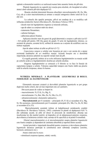 optimă a elementelor nutritive se realizează numai între anumite limite ale pH-ului.
           Plantele legumicole nu suportă nici reacţia prea alcalină, ele începând să sufere
atunci când valoarea pH-ului depăşeşte 8,5.
             Reacţia alcalină determină blocarea absorbţiei microelementelor (B, Zn, Mn,
Cu), cât şi a unor macroelemente,ca urmare a reacţiei antagonice dintre ionul de Ca şi
alţi ioni.
             La culturile din spaţiile protejate, pH-ul are tendinţa de a se modifica sub
influenţa următorilor factori (Davidescu D., Davidescu Velicica 1987):
      - dozele mari de îngrăşăminte organice şi minerale utilizate,
      - apa de udare cu conţinut mărit de săruri.
      - tratamente fitosanitare;
      - substrat litologic;
      - adîncimea pânzei freatice.
          Aplicarea dozelor mari de gunoi de grajd determină o creştere a pH-ului (cu 0,5
- 0,8 unităţi pH pentru 100 t/ha gunoi de grajd). O serie de îngrăşăminte chimice, ca
azotatul de amoniu, azotatul de K, sulfatul de amoniu au o acţiune de acidifiere care nu
trebuie neglijată.
          Apa de udare trebuie să aibă un pH de 6,5-7,2.
            Capacitatea tampon a solului este însuşirea pe care o are acesta de a opune
rezistenţă tendinţelor de a-i modifica reacţia. Această însuşire are o deosebită
importanţă, deoarece plantele nu suportă variaţii mari de pH.
          Ca regulă generală, trebuie să se evite utilizarea îngrăşămintelor cu reacţie acidă
pe solurile acide şi a îngrăşămintelor alcaline pe solurile alcaline.
            Alegerea îngrăşămintelor ce urmează a fi folosite se va face în funcţie de
capacitatea tampon a solului. Valoarea capacităţii tampon este foarte slabă sau practic
nulă la solurile nisipoase, sărace în humus.



   NUTRIŢIA MINERALĂ A PLANTELOR                           LEGUMICOLE ŞI ROLUL
FIZIOLOGIC AL ELEMENTELOR

         Elementele necesare creşterii şi dezvoltării plantelor legumicole se pot grupa
după mai multe criterii, dar cel mai important este cel cantitativ.
        Din acest punct de vedere se împart în:
      - macroelemente: N, P, K, Ca, Mg, S;
      - microelemente: Cu, Bor, Mn, Zn, Fe, Mo, Co, Cl;
      - ultramicroelemente: elementele radioactive.
         Macroelementele pot fi esenţiale: - principale (N, P, K) şi secundare (Ca, Mg,
S). De asemenea, microelementele pot fi esenţiale: principale (Fe, Mn, Cu, Zn, B, Mo)
şi secundare (Co, Cl).
             Macroelementele esenţiale trebuie să îndeplinească următoarele condiţii
(Davidescu D. Davidescu Velicica, 1992): conţinutul în plantă să depăşească 0,01 %
din substanţa uscată; să aibă rol direct în procesele de metabolism; absenţa sau
insuficienţa lor din mediul nutritiv să împiedice ori să stânjenească puternic creşterea,
dezvoltarea şi încheierea ciclului vital; carenţa să fie specifică şi să poată fi remediată.
           Efectul macroelementelor şi al microelementelor asupra plantelor legumicole
este foarte complex şi dependent de cantitatea absorbită şi raportul dintre acestea
          Azotul prezintă o importantă deosebită pentru creşterea şi dezvoltarea plantelor
legumicole deoarece participă la constituirea unor substanţe complexe (enzime,
hormoni, aminoacizi etc.).
         Atunci când este în exces:
     - stimulează creşterea (spanac, salată, varză);
 