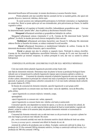 determină brunificarea inf1orescenţei, la tomate decolorarea şi uscarea fructelor tinere.
          Printre plantele cele mai sensibile faţă de carenţele de bor se numără guliile, alte specii ale
genului Brassica, morcovul, ridichea, sfecla roşie.
           În cazul acestora este indispensabilă participarea la fertilizări sistematice cu îngrăşăminte
ce conţin bor. Borul se poate aplica pe sol sau extraradicular, prin pulverizarea pe frunze, în stadiile
vegetative critice.
          Cuprul are rol regulator al formării clorofilei, îmbunătăţeşte gospodărirea apei. Carenţa
lui determină boala "petelor albe", duce la pălirea şi decolorarea frunzelor tinere.
          Manganul influenţează asimilaţia şi gospodărirea hidraţilor de carbon.
     Manganul influenţează sinteza vitaminelor C şi B1. Carenţa de Mn determină boala "petelor
galbene", la sfeclă, la mazăre provoacă cloroza marginală şi între nervuri.
           Molibdenul influenţează activitatea bacteriilor care fixează N. Influenţa Mo determină
căderea florilor şi fructelor de tomate, se reduce conţinutul în acid ascorbic.
             Zincul influenţează fotosinteza şi metabolismul hidraţilor de carbon. Carenţa de Zn
determină decolorarea vârfului frunzelor, apoi a mezofilului.
           Fierul se găseşte mai ales în celulele şi organele tinere. Participă la sinteza clorofilei.
Carenţa de fier determină îngălbenirea mezofilului frunzelor. Carenţa de Fe este mai frecventă la
cultura legumelor pe terenuri nisipoase, la cultura protejată în seră, dar mai cu seamă la cultura
hidroponică.

     CERINŢELE PLANTELOR LEGUMICOLE FAŢĂ DE ELE- MENTELE MINERALE

     Cele mai multe dintre plantele legumicole prezintă cerinţe foarte ridi-
cate faţă de elementele minerale. Densitatea mare de plante la hectar şi producţia biologică foarte
ridicată care se înregistrează la culturile legumicole impune aprovizionarea optimă a solului cu
elemente minerale. Consumul de elemente minerale al plantelor legumicole este mai mare decât
al altor culturi, determinat în principal de volumul mai mare al producţiei la unitatea de suprafaţă. Se
apeciază, în general, că majoritatea culturilor consumă de 2-3 ori mai multe substanţe decât culturile
de cereale (Indrea D.,1992).
     În funcţie de consumul de elemente minerale, speciile legumicole se pot grupa astfel:
     - specii legumicole cu consum mare sau foarte mare: varza de căpătână, varza de Bruxelles,
gulia, ţelina;
     - specii legumicole cu consum mijlociu: tomatele, ceapa,
     sparanghelul;
     -specii legumicole cu consum mic: salata, spanacul;.
     -specii legumicole cu consum foarte mic: ridiche a de lună şi castravetele
     Consumul specific este dependent nu numai de specie, ci şi de soi, de sistemul de cultură, de
condiţiile climatice şi de sol, ca şide raportul dintre produsul de bază şi restul părţilor vegetale ale
plantei, având în vedere că în anumite părţi ale plantei elementele minerale se acumulează în
proporţii diferite.
     Consumul de elemente minerale este cu atât mai mare cu cât perioada de vegetaţie a plante lor
este mai lungă şi producţia mai ridicată. De exem-
     plu, varza consumă cantităţi mai mari de elemente nutritive decât ridichea de lună sau salata.
     La una şi aceeaşi specie, consumul este diferit în funcţie de soi, de
     sistemul de cultură şi de producţia care se obţine. Exemplu: castraveţii cultivaţi în câmp, la o
producţie de 35 t/ha consumă 200 kg elemente nutritive, în timp ce castraveţii cultivaţi în sere, la o
producţie de 300 t/ha comumă 1540 kg.           .
 