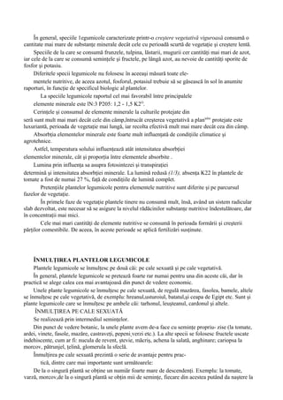În general, speciile 1egumicole caracterizate printr-o creştere vegetativă viguroasă consumă o
cantitate mai mare de substanţe minerale decât cele cu perioadă scurtă de vegetaţie şi creştere lentă.
     Speciile de la care se consumă frunzele, tulpina, lăstarii, mugurii cer cantităţi mai mari de azot,
iar cele de la care se consumă seminţele şi fructele, pe lângă azot, au nevoie de cantităţi sporite de
fosfor şi potasiu.
     Diferitele specii legumicole nu folosesc în aceeaşi măsură toate ele-
     mentele nutritive, de aceea azotul, fosforul, potasiul trebuie să se găsească în sol în anumite
raporturi, în funcţie de specificul biologic al plantelor.
        La speciile legumicole raportul cel mai favorabil între principalele
     elemente minerale este lN:3 P205: 1,2 - 1,5 K2O.
     Cerinţele şi consumul de elemente minerale la culturile protejate din
seră sunt mult mai mari decât cele din câmp,întrucât creşterea vegetativă a plantelor protejate este
luxuriantă, perioada de vegetaţie mai lungă, iar recolta efectivă mult mai mare decât cea din câmp.
     Absorbţia elementelor minerale este foarte mult influenţată de condiţiile climatice şi
agrotehnice.
     Astfel, temperatura solului influenţează atât intensitatea absorbţiei
elementelor minerale, cât şi proporţia între elementele absorbite .
     Lumina prin influenţa sa asupra fotosintezei şi transpiraţiei
determină şi intensitatea absorbţiei minerale. La lumină redusă (1/3), absenţa K22 în plantele de
tomate a fost de numai 27 %, faţă de condiţiile de lumină complet.
        Pretenţiile plantelor legumicole pentru elementele nutritive sunt diferite şi pe parcursul
fazelor de vegetaţie.
        În primele faze de vegetaţie plantele tinere nu consumă mult, însă, având un sistem radicular
slab dezvoltat, este necesar să se asigure la nivelul rădăcinilor substanţe nutritive îndestulătoare, dar
în concentraţii mai mici.
        Cele mai mari cantităţi de elemente nutritive se consumă în perioada formării şi creşterii
părţilor comestibile. De aceea, în aceste perioade se aplică fertilizări susţinute.




     ÎNMULŢIREA PLANTELOR LEGUMICOLE
     Plantele legumicole se înmulţesc pe două căi: pe cale sexuată şi pe cale vegetativă.
     În general, plantele legumicole se pretează foarte rar numai pentru una din aceste căi, dar în
practică se alege calea cea mai avantajoasă din punct de vedere economic.
     Unele plante legumicole se înmulţesc pe cale sexuată, de regulă mazărea, fasolea, bamele, altele
se înmulţesc pe cale vegetativă, de exemplu: hreanul,usturoiul, batatul,şi ceapa de Egipt etc. Sunt şi
plante legumicole care se înmulţesc pe ambele căi: tarhonul, leuşteanul, cardonul şi altele.
      ÎNMULŢIREA PE CALE SEXUATĂ
     Se realizează prin intermediul seminţelor.
     Din punct de vedere botanic, la unele plante avem de-a face cu seminţe propriu- zise (la tomate,
ardei, vinete, fasole, mazăre, castraveţi, pepeni verzi etc.). La alte specii se folosesc fructele uscate
indehiscente, cum ar fi: nucula de revent, ştevie, măcriş, achena la salată, anghinare; cariopsa la
morcov, pătrunjel, ţelină, glomerula la sfeclă.
     Înmulţirea pe cale sexuată prezintă o serie de avantaje pentru prac-
        tică, dintre care mai importante sunt următoarele:
     De la o singură plantă se obţine un numiăr foarte mare de descendenţi. Exemplu: la tomate,
varză, morcov,de la o singură plantă se obţin mii de seminţe, fiecare din acestea putând da naştere la
 