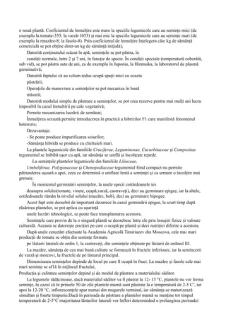 o nouă plantă. Coeficientul de înmulţire este mare la speciile legumicole care au seminţe mici (de
exemplu la tomate-333; la varză-1053) şi mai mic la speciile legumicole care au seminţe mari (de
exemplu la rmazăre-8; la fasole-8). Prin coeficientul de înmulţire înţelegem câte kg de sămânţă
comercială se pot obţine dintr-un kg de sămânţă iniţială);
     Datorită conţinutului scăzut în apă, seminţele se pot păstra, în
     condiţii normale, între 2 şi 7 ani, în funcţie de specie. În condiţii speciale (temperatură coborâtă,
sub vid), se pot păstra sute de ani, ca de exemplu în Japonia, la Hiratsuka, la laboratorul de plasmă
germinativă;
     Datorită faptului că au volum redus ocupă spaţii mici cu ocazia
     păstrării;
     Operaţiile de manevrare a seminţelor se pot mecaniza în bună
     măsură;
     Datorită modului simplu de păstrare a seminţelor, se pot crea rezerve pentru mai mulţi ani lucru
imposibil în cazul înmultirii pe cale vegetativă;
     Permite mecanizarea lucrării de semănat;
     Înmulţirea sexuată permite introducerea în practică a hibrizilor F1 care manifestă fenomenul
heterozis;
     Dezavantaje:
     - Se poate produce impurificarea soiurilor;
     -Sămânţa hibridă se produce cu cheltuieli mari.
     La plantele legumicole din familiile Cruciferae, Leguminosae, Cucurbitaceae şi Compositae
tegumentul se îmbibă uşor cu apă, iar sămânţa se umflă şi încolţeşte repede.
        La seminţele plantelor legumicole din familiile Liliaceae,
     Umbeliferae, Polygonaceae şi Chenopodiaceae tegumentul fiind compact nu permite
pătrunderea uşoară a apei, ceea ce determină o umflare lentă a seminţei şi ca urmare o încolţire mai
greoaie.
        În momentul germinării seminţelor, la unele specii cotiledoanele ies
     deasupra solului(tomate, vinete, ceapă,varză, castraveţi), deci au germinare epigee, iar la altele,
cotiledoanele rămân la nivelul solului (mazăre, bob), deci au germinare hipogee.
     Acest fapt este deosebit de important deoarece în cazul germinării epigee, la scurt timp după
răsărirea plantelor, se pot aplica cu uşurinţă
     unele lucrări tehnologice, se poate face transplantarea acestora.
     Seminţele care provin de la o singură plantă se deosebesc între ele prin însuşiri fizice şi valoare
culturală. Aceasta se datoreşte poziţiei pe care o ocupă pe plantă şi deci nutriţiei diferite a acestora.
     După unele cercetări efectuate la Academia Agricolă Timiriazev din Moscova, cele mai mari
producţii de tomate se obţin din seminţe formate
     pe lăstarii laterali de ordin 1, la castraveţi, din seminţele obţinute pe lăstarii de ordinul III.
     La mazăre, sămânţa de cea mai bună calitate se formează în fructele inferioare, iar la semincerii
de varză şi morcovi, la fructele de pe lăstarul principal.
     Dimensiunea seminţelor depinde de locul pe care îl ocupă în fruct. La mazăre şi fasole cele mai
mari seminţe se af1ă în mijlocul fructului,
Producţia şi calitatea seminţelor depind şi de modul de păstrare a materialului săditor.
     La legumele rădăcinoase, dacă materialul săditor va fi păstrat la 12- 15 °C, plantele nu vor forma
seminţe, în cazul că în primele 50 de zile plantele mamă sunt păstrate la o temperatură de 2-5 Co, iar
apoi la 12-20 °C, inflorescenţele apar numai din mugurele terminal, iar sămânţa se maturizează
simultan şi foarte timpuriu.Dacă în perioada de păstrare a plantelor mamă se menţine tot timpul
temperatură de 2-5°C rnajoritatea lăstarilor laterali vor înflori determinând o prelungirea perioadei
 