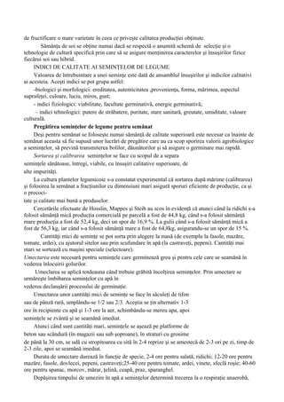 de fructificare o mare varietate în ceea ce priveşte calitatea producţiei obţinute.
         Sămânţa de soi se obţine numai dacă se respectă o anumită schemă de selecţie şi o
tehnologie de cultură specifică prin care să se asigure menţinerea caracterelor şi însuşirilor fizice
fiecărui soi sau hibrid.
     INDICI DE CALITATE AI SEMINŢELOR DE LEGUME
     Valoarea de întrebuintare a unei seminţe este dată de ansamblul însuşirilor şi indicilor calitativi
ai acesteia. Aceşti indici se pot grupa astfel:
     -biologici şi morfologici: ereditatea, autenticitatea ,provenienţa, forma, mărimea, aspectul
suprafeţei, culoare, luciu, miros, gust;
     - indici fiziologici: viabilitate, facultate germinativă, energie germinativă;
      – indici tehnologici: putere de străbatere, puritate, stare sanitară, greutate, umiditate, valoare
culturală.
     Pregătirea seminţelor de legume pentru semănat
     Deşi pentru semănat se foloseşte numai sămânţă de calitate superioară este necesar ca înainte de
semănat aceasta să fie supusă unor lucrări de pregătire care au ca scop sporirea valorii agrobiologice
a seminţelor, să prevină transmiterea bolilor, dăunătorilor şi să asigure o germinare mai rapidă.
     Sortarea şi calibrarea seminţelor se face cu scopul de a separa
seminţele sănătoase, întregi, viabile, cu însuşiri calitative superioare, de
alte impurităţi.
     La cultura plantelor legumicoie s-a constatat experimental că sortarea după mărime (calibrarea)
şi folosirea la semănat a fracţiunilor cu dimensiuni mari asigură sporuri eficiente de producţie, ca şi
o precoci-
tate şi calitate mai bună a produselor.
     Cercetările efectuate de Hosslin, Mappes şi Steib au scos în evidenţă că atunci când la ridichi s-a
folosit sămânţă mică producţia comercială pe parcelă a fost de 44,8 kg, când s-a folosit sătmânţă
mare producţia a fost de 52,4 kg, deci un spor de 16,9 %. La gulii când s-a folosit sămânţă mică a
fost de 56,3 kg, iar când s-a folosit sămânţă mare a fost de 64,8kg, asigurandu-se un spor de 15 %.
         Cantităţi mici de seminţe se pot sorta prin alegere la masă (de exemplu la fasole, mazăre,
tomate, ardei), cu ajutorul sitelor sau prin scufundare în apă (la castraveţi, pepeni). Cantităţi mai
mari se sortează cu maşini speciale (selectoare).
Umectarea este necesară pentru seminţele care germinează greu şi pentru cele care se seamănă în
vederea înlocuirii golurilor.
      Umeclarea se aplică totdeauna când trebuie grăbită încolţirea seminţelor. Prin umectare se
urmăreşte îmbibarea seminţelor cu apă în
vederea declanşării procesului de germinaţie.
     Umectarea unor cantităţi mici de seminţe se face în săculeţi de tifon
sau de pânză rară, umplându-se 1/2 sau 2/3. Aceştia se ţin alternativ 1-3
ore în recipiente cu apă şi 1-3 ore la aer, schimbându-se mereu apa, apoi
seminţele se zvântă şi se seamănă imediat.
     Atunci când sunt cantităţi mari, seminţele se aşează pe platforme de
beton sau scândură (în magazii sau sub şoproane), în straturi cu grosime
de până la 30 cm, se udă cu stropitoarea cu sită în 2-4 reprize şi se amestecă de 2-3 ori pe zi, timp de
2-3 zile, apoi se seamănă imediat.
     Durata de umectare durează în funcţie de specie, 2-4 ore pentru salată, ridichi; 12-20 ore pentru
mazăre, fasole, dovlecei, pepeni, castraveţi;25-40 ore pentru tomate, ardei, vinete, sfeclă roşie; 40-60
ore pentru spanac, morcov, mărar, ţelină, ceapă, praz, sparanghel.
     Depăşirea timpului de umezire în apă a seminţelor determină trecerea la o respiraţie anaerobă,
 
