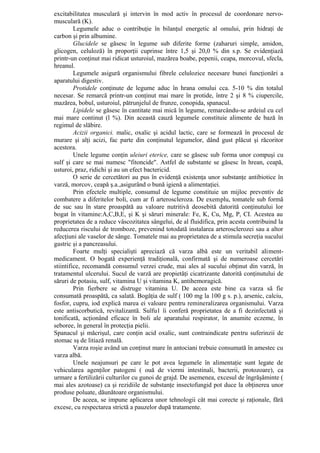 excitabilitatea musculară şi intervin în mod activ în procesul de coordonare nervo-
musculară (K).
         Legumele aduc o contribuţie în bilanţul energetic al omului, prin hidraţi de
carbon şi prin albumine.
         Glucidele se găsesc în legume sub diferite forme (zaharuri simple, amidon,
glicogen, celuloză) în proporţii cuprinse între 1,5 şi 20,0 % din s.p. Se evidenţiază
printr-un conţinut mai ridicat usturoiul, mazărea boabe, pepenii, ceapa, morcovul, sfecla,
hreanul.
         Legumele asigură organismului fibrele celulozice necesare bunei funcţionări a
aparatului digestiv.
         Protidele conţinute de legume aduc în hrana omului cca. 5-10 % din totalul
necesar. Se remarcă printr-un conţinut mai mare în protide, între 2 şi 8 % ciupercile,
mazărea, bobul, usturoiul, pătrunjelul de frunze, conopida, spanacul.
         Lipidele se găsesc în cantitate mai mică în legume, remarcându-se ardeiul cu cel
mai mare continut (l %). Din această cauză legumele constituie alimente de bază în
regimul de slăbire.
         Acizii organici. malic, oxalic şi acidul lactic, care se formează în procesul de
murare şi alţi acizi, fac parte din conţinutul legumelor, dând gust plăcut şi răcoritor
acestora.
         Unele legume conţin uleiuri eterice, care se găsesc sub forma unor compuşi cu
sulf şi care se mai numesc "fitoncide". Astfel de substante se găsesc în hrean, ceapă,
usturoi, praz, ridichi şi au un efect bactericid.
         O serie de cercetători au pus în evidenţă existenţa unor substanţe antibiotice în
varză, morcov, ceapă ş.a.,asigurând o bună igienă a alimentaţiei.
         Prin efectele multiple, consumul de legume constituie un mijloc preventiv de
combatere a diferitelor boli, cum ar fi arteroscleroza. De exemplu, tomatele sub formă
de suc sau în stare proaspătă au valoare nutritivă deosebită datorită conţinutului lor
bogat în vitamine:A,C,B,E, şi K şi săruri minerale: Fe, K, Cu, Mg, P, CI. Acestea au
proprietatea de a reduce vâscozitatea sângelui, de al fluidifica, prin acesta contribuind la
reducerea riscului de tromboze, prevenind totodată instalarea arterosclerozei sau a altor
afecţiuni ale vaselor de sânge. Tomatele mai au proprietatea de a stimula secreţia sucului
gastric şi a pancreasului.
         Foarte mulţi specialişti apreciază că varza albă este un veritabil aliment-
medicament. O bogată experienţă tradiţională, confirmată şi de numeroase cercetări
stiintifice, recomandă consumul verzei crude, mai ales al sucului obţinut din varză, în
tratamentul ulcerului. Sucul de varză are propietăţi cicatrizante datorită conţinutului de
săruri de potasiu, sulf, vitamina U şi vitamina K, antihemoragică.
         Prin fierbere se distruge vitamina U. De aceea este bine ca varza să fie
consumată proaspătă, ca salată. Bogăţia de sulf ( 100 mg la 100 g s. p.), arsenic, calciu,
fosfor, cupru, iod explică marea ei valoare pentru remineralizarea organismului. Varza
este antiscorbutică, revitalizantă. Sulfu1 îi conferă proprietatea de a fi dezinfectată şi
tonificată, acţionând eficace în boli ale aparatului respirator, în anumite eczeme, în
seboree, în general în protecţia pielii.
Spanacul şi măcrişul, care conţin acid oxalic, sunt contraindicate pentru suferinzii de
stomac sş de litiază renală.
         Varza roşie având un conţinut mare în antociani trebuie consumată în amestec cu
varza albă.
         Unele neajunsuri pe care le pot avea legumele în alimentaţie sunt legate de
vehicularea agenţilor patogeni ( ouă de viermi intestinali, bacterii, protozoare), ca
urmare a fertilizării culturilor cu gunoi de grajd. De asemenea, excesul de îngrăşăminte (
mai ales azotoase) ca şi rezidiile de substanţe insectofungid pot duce la obţinerea unor
produse poluate, dăunătoare organismului.
         De aceea, se impune aplicarea unor tehnologii cât mai corecte şi raţionale, fără
excese, cu respectarea strictă a pauzelor după tratamente.
 