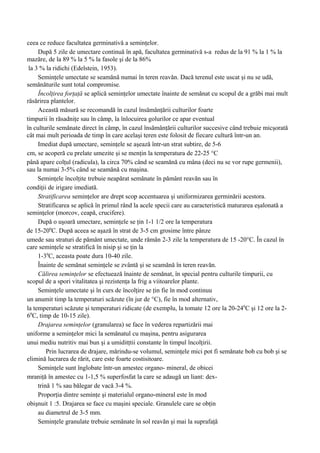 ceea ce reduce facultatea germinativă a seminţelor.
     După 5 zile de umectare continuă în apă, facultatea germinativă s-a redus de la 91 % la 1 % la
mazăre, de la 89 % la 5 % la fasole şi de la 86%
 la 3 % la ridichi (Edelstein, 1953).
     Seminţele umectate se seamănă numai în teren reavăn. Dacă terenul este uscat şi nu se udă,
semănăturile sunt total compromise.
     Încolţirea forţaţă se aplică seminţelor umectate înainte de semănat cu scopul de a grăbi mai mult
răsărirea plantelor.
     Această măsură se recomandă în cazul însămânţării culturilor foarte
timpurii în răsadniţe sau în câmp, la înlocuirea golurilor ce apar eventual
în culturile semănate direct în câmp, în cazul însămânţării culturilor succesive când trebuie micşorată
cât mai mult perioada de timp în care acelaşi teren este folosit de fiecare cultură într-un an.
     Imediat după umectare, seminţele se aşează într-un strat subtire, de 5-6
cm, se acoperă cu prelate umezite şi se menţin la temperatura de 22-25 °C
până apare colţul (radicula), la circa 70% când se seamănă cu mâna (deci nu se vor rupe germenii),
sau la numai 3-5% când se seamănă cu maşina.
     Seminţele încolţite trebuie neapărat semănate în pământ reavăn sau în
condiţii de irigare imediată.
     Stratificarea seminţelor are drept scop accentuarea şi uniformizarea germinării acestora.
     Stratificarea se aplică în primul rând la acele specii care au caracteristică maturarea eşalonată a
seminţelor (morcov, ceapă, crucifere).
     După o uşoară umectare, seminţele se ţin 1-1 1/2 ore la temperatura
de 15-200C. După aceea se aşază în strat de 3-5 cm grosime între pânze
umede sau straturi de pământ umectate, unde rămân 2-3 zile la temperatura de 15 -20°C. În cazul în
care seminţele se stratifică în nisip şi se ţin la
     1-30C, aceasta poate dura 10-40 zile.
     Înainte de semănat seminţele se zvântă şi se seamănă în teren reavăn.
     Călirea seminţelor se efectuează înainte de semănat, în special pentru culturile timpurii, cu
scopul de a spori vitalitatea şi rezistenţa la frig a viitoarelor plante.
     Seminţele umectate şi în curs de încolţire se ţin fie în mod continuu
un anumit timp la temperaturi scăzute (în jur de °C), fie în mod alternativ,
la temperaturi scăzute şi temperaturi ridicate (de exemplu, la tomate 12 ore la 20-240C şi 12 ore la 2-
60C, timp de 10-15 zile).
     Drajarea seminţelor (granularea) se face în vederea repartizării mai
uniforme a seminţelor mici la semănatul cu maşina, pentru asigurarea
unui mediu nutritiv mai bun şi a umiditţtii constante în timpul încolţirii.
         Prin lucrarea de drajare, mărindu-se volumul, seminţele mici pot fi semănate bob cu bob şi se
elimină lucrarea de rărit, care este foarte costisitoare.
     Seminţele sunt înglobate într-un amestec organo- mineral, de obicei
mraniţă în amestec cu 1-1,5 % superfosfat la care se adaugă un liant: dex-
     trină 1 % sau bălegar de vacă 3-4 %.
     Proporţia dintre seminţe şi materialul organo-mineral este în mod
obişnuit 1 :5. Drajarea se face cu maşini speciale. Granulele care se obţin
     au diametrul de 3-5 mm.
     Seminţele granulate trebuie semănate în sol reavăn şi mai la suprafaţă
 