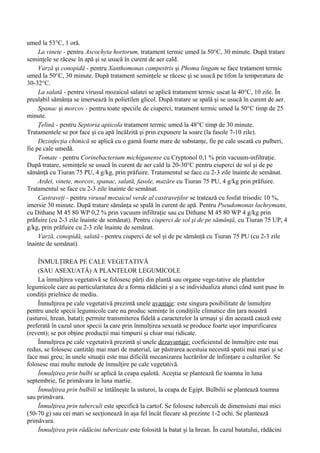 umed la 53°C, 1 oră.
     La vinete - pentru Ascochyta hortorum, tratament termic umed la 50°C, 30 minute. După tratare
seminţele se răcesc în apă şi se usucă în curent de aer cald.
     Varză şi conopidă - pentru Xanthomonas campestris şi Phoma lingam se face tratament termic
umed la 50°C, 30 minute. După tratament seminţele se răcesc şi se usucă pe tifon la temperatura de
30-32°C.
     La salată - pentru virusul mozaicul salatei se aplică tratament termic uscat la 40°C, 10 zile. În
prealabil sămânţa se imersează în polietilen glicol. După tratare se spală şi se usucă în curent de aer.
     Spanac şi morcov - pentru toate speciile de ciuperci, tratament termic umed la 50°C timp de 25
minute.
     Ţelină - pentru Septoria apiicola tratament termic umed la 48°C timp de 30 minute.
Tratamentele se pot face şi cu apă încălzită şi prin expunere la soare (la fasole 7-10 zile).
     Dezinfecţia chimică se aplică cu o gamă foarte mare de substanţe, fie pe cale uscată cu pulberi,
fie pe cale umedă.
     Tomate - pentru Corinebacterium michiganense cu Cryptonol 0,1 % prin vacuum-infiltraţie.
După tratare, seminţele se usucă în curent de aer cald la 20-30°C pentru ciuperci de sol şi de pe
sămânţă cu Tiuran 75 PU, 4 g/kg, prin prăfuire. Tratamentul se face cu 2-3 zile înainte de semănat.
     Ardei, vinete, morcov, spanac, salată, fasole, mazăre cu Tiuran 75 PU, 4 g/kg prin prăfuire.
Tratamentul se face cu 2-3 zile înainte de semănat.
     Castraveţi - pentru virusul mozaicul verde al castraveţilor se tratează cu fosfat trisodic 10 %,
imersie 30 minute. După tratare sămânţa se spală în curent de apă. Pentru Pseudomonas lachrymans,
cu Dithane M 45 80 WP 0,2 % prin vacuum infiltraţie sau cu Dithane M 45 80 WP 4 g/kg prin
prăfuire (cu 2-3 zile înainte de semănat). Pentru ciuperci de sol şi de pe sămânţă, cu Tiuran 75 UP, 4
g/kg, prin prăfuire cu 2-3 zile înainte de semănat.
     Varză, conopidă, salată - pentru ciuperci de sol şi de pe sămânţă cu Tiuran 75 PU (cu 2-3 zile
înainte de semănat).

    ÎNMULŢIREA PE CALE VEGETATIVĂ
    (SAU ASEXUATĂ) A PLANTELOR LEGUMICOLE
    La înmulţirea vegetativă se folosesc părţi din plantă sau organe vege-tative ale plantelor
legumicole care au particularitatea de a forma rădăcini şi a se individualiza atunci când sunt puse în
condiţii prielnice de mediu.
    Înmulţirea pe cale vegetativă prezintă unele avantaje: este singura posibilitate de înmulţire
pentru unele specii legumicole care nu produc seminţe în condiţiile climatice din ţara noastră
(usturoi, hrean, batat); permite transmiterea fidelă a caracterelor la urmaşi şi din această cauză este
preferată în cazul unor specii la care prin înmulţirea sexuată se produce foarte uşor impurificarea
(revent); se pot obţine producţii mai timpurii şi chiar mai ridicate.
    Înmulţirea pe cale vegetativă prezintă şi unele dezavantaje: coeficientul de înmulţire este mai
redus, se folosesc cantităţi mai mari de material, iar păstrarea acestuia necesită spatii mai mari şi se
face mai greu; în unele situaţii este mai dificilă mecanizarea lucrărilor de înfiinţare a culturilor. Se
folosesc mai multe metode de înmulţire pe cale vegetativă.
    Înmulţirea prin bulbi se aplică la ceapa eşalotă. Aceştia se plantează fie toamna în luna
septembrie, fie primăvara în luna martie.
    Înmulţirea prin bulbili se întâlneşte la usturoi, la ceapa de Egipt. Bulbilii se plantează toamna
sau primăvara.
    Înmulţirea prin tuberculi este specifică la cartof. Se folosesc tuberculi de dimensiuni mai mici
(50-70 g) sau cei mari se secţionează în aşa fel încât fiecare să prezinte 1-2 ochi. Se plantează
primăvara.
    Înmulţirea prin rădăcini tuberizate este folosită la batat şi la hrean. În cazul batatului, rădăcini
 