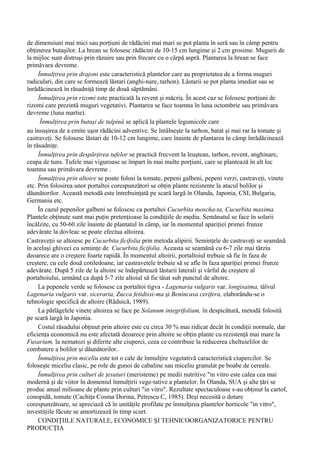 de dimensiuni mai mici sau porţiuni de rădăcini mai mari se pot planta în seră sau în câmp pentru
obţinerea butaşilor. La hrean se folosesc rădăcini de 10-15 cm lungime şi 2 cm grosime. Mugurii de
la mijloc sunt distruşi prin răzuire sau prin frecare cu o cârpă aspră. Plantarea la hrean se face
primăvara devreme.
     Înmulţirea prin drajoni este caracteristică plantelor care au proprietatea de a forma muguri
radiculari, din care se formează lăstari (anghi-nare, tarhon). Lăstarii se pot planta imediat sau se
înrădăcinează în răsadniţă timp de două săptămâni.
     Înmulţirea prin rizomi este practicată la revent şi măcriş. În acest caz se folosesc porţiuni de
rizomi care prezintă muguri vegetativi. Plantarea se face toamna în luna octombrie sau primăvara
devreme (luna martie).
      Înmulţirea prin butaşi de tulpină se aplică la plantele legumicole care
au însuşirea de a emite uşor rădăcini adventive. Se întâlneşte la tarhon, batat şi mai rar la tomate şi
castraveţi. Se folosesc lăstari de 10-12 cm lungime, care înainte de plantarea în câmp înrădăcinează
în răsadniţe.
     Înmulţirea prin despărţirea tufelor se practică frecvent la leuştean, tarhon, revent, anghinare,
ceapa de tuns. Tufele mai viguroase se împart în mai multe porţiuni, care se plantează în alt loc
toamna sau primăvara devreme .
     Înmulţirea prin altoire se poate folosi la tomate, pepeni galbeni, pepeni verzi, castraveţi, vinete
etc. Prin folosirea unor portaltoi corespunzători se obţin plante rezistente la atacul bolilor şi
dăunătorilor. Această metodă este întrebuinţată pe scară largă în Olanda, Japonia, CSI, Bulgaria,
Germania etc.
     În cazul pepenilor galbeni se folosesc ca portaltoi Cucurbita moscha-ta, Cucurbita maxima.
Plantele obţinute sunt mai puţin pretenţioase la condiţiile de mediu. Semănatul se face în solarii
încălzite, cu 50-60 zile înainte de plantatul în câmp, iar în momentul apariţiei primei frunze
adevărate la dovleac se poate efectua altoirea.
Castraveţii se altoiesc pe Cucurbita ficifolia prin metoda alipirii. Seminţele de castraveţi se seamănă
în acelaşi ghiveci cu seminţe de Cucurbita ficifolia. Aceasta se seamănă cu 6-7 zile mai târziu
deoarece are o creştere foarte rapidă. În momentul altoirii, portaltoiul trebuie să fie în faza de
creştere, cu cele două cotiledoane, iar castravetele trebuie să se afle în faza apariţiei primei frunze
adevărate. După 5 zile de la altoire se îndepărtează lăstarii laterali şi vârful de creştere al
portaltoiului, urmând ca după 5-7 zile altoiul să fie tăiat sub punctul de altoire.
     La pepenele verde se folosesc ca portaltoi tigva - Lagenaria vulgaris var. longisaima, tâlvul
Lagenaria vulgaris var. siceraria, Zucca fetidissi-ma şi Benincasa cerifera, elaborându-se o
tehnologie specifică de altoire (Răduică, 1989).
     La pătlăgelele vinete altoirea se face pe Solanum integrifolium, în despicătură, metodă folosită
pe scară largă în Japonia.
     Costul răsadului obţinut prin altoire este cu circa 30 % mai ridicat decât în condiţii normale, dar
eficienţa economică nu este afectată deoarece prin altoire se obţin plante cu rezistenţă mai mare la
Fusarium, la nematozi şi diferite alte ciuperci, ceea ce contribuie la reducerea cheltuielilor de
combatere a bolilor şi dăunătorilor.
     Înmulţirea prin miceliu este tot o cale de înmulţire vegetativă caracteristică ciupercilor. Se
foloseşte miceliu clasic, pe role de gunoi de cabaline sau miceliu granulat pe boabe de cereale.
     Înmulţirea prin culturi de ţesuturi (meristeme) pe medii nutritive "in vitro este calea cea mai
modernă şi de viitor în domeniul înmulţirii vege-tative a plantelor. În Olanda, SUA şi alte ţări se
produc anual milioane de plante prin culturi "in vitro". Rezultate spectaculoase s-au obţinut la cartof,
conopidă, tomate (Cachiţa Cosma Dorina, Petrescu C, 1985). Deşi necesită o dotare
corespunzătoare, se apreciază că în unităţile profilate pe înmulţirea plantelor horticole "in vitro",
investiţiile făcute se amortizează în timp scurt.
     CONDIŢIILE NATURALE, ECONOMICE ŞI TEHNICOORGANIZATORICE PENTRU
PRODUCŢIA
 