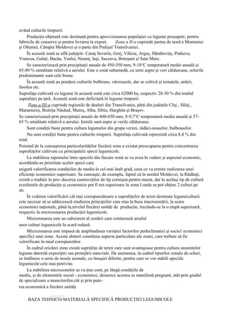 având culturile timpurii.
     Producţia obţinută este destinată pentru aprovizionarea populaţiei cu legume proaspete, pentru
fabricile de conserve şi pentru livrarea la export.      Zona a II-a cuprinde partea de nord a Munteniei
şi Olteniei, Câmpia Moldovei şi o parte din Podişul Transilvaniei.
     În această zonă se află judeţele: Caraş Severin, Gorj, Vâlcea, Argeş, Dâmboviţa, Prahova,
Vrancea, Galaţi, Bacău, Vaslui, Neamţ, Iaşi, Suceava, Botoşani şi Satu Mare.
     Se caracterizează prin precipitaţii anuale de 450-550 mm, 9-10°C temperatură medie anuală şi
65-80 % umiditate relativă a aerului. Este o zonă subumedă, cu ierni aspre şi veri călduroase, solurile
predominante sunt cele brune.
     În această zonă au pondere culturile bulboase, vărzoasele, dar se cultivă şi tomatele, ardeii,
fasolea etc.
Suprafaţa cultivată cu legume în această zonă este circa 62000 ha, respectiv 28-30 % din totalul
suprafeţei pe ţară. Această zonă este deficitară în legume timpurii.
      Zona a III-a cuprinde regiunile de dealuri din Transilvania, părţi din judeţele Cluj , Sălaj ,
Maramureş, Bistriţa Năsăud, Mureş, Alba, Sibiu, Harghita şi Braşov.
Se caracterizează prin precipitaţii anuale de 600-650 mm, 8-9,7°C temperatură media anuală şi 57-
65 % umiditate relativă a aerului. Iernile sunt aspre şi verile călduroase.
     Sunt condiţii bune pentru cultura legumelor din grupa verzei, rădăci-noaselor, bulboaselor.
     Nu sunt condiţii bune pentru culturile timpurii. Suprafaţa cultivată reprezintă circa 8,4 % din
total.
Pornind de la cunoaşterea particularităţilor fiecărei zone a existat preocuparea pentru concentrarea
suprafeţelor cultivate cu principalele specii legumicole.
     La stabilirea raportului între speciile din fiecare zonă se va avea în vedere şi aspectul economic,
acordându-se prioritate acelor specii care
asigură valorificarea condiţiilor de mediu în cel mai înalt grad, ceea ce va ermite realizarea unei
eficienţe economice superioare. Se cunoaşte, de exemplu, faptul că în nordul Moldovei, la Rădăuţi,
există o tradiţie în pro- ducerea castraveţilor de tip cornişon pentru murat, dar la acelaşi tip de cultură
rezultatele de producţie şi economice pot fi net superioare în zona I unde se pot obţine 2 culturi pe
an.
     În vederea valorificării cât mai corespunzătoare a suprafeţelor de teren destinate legumiculturii
este necesar să se adâncească studierea principiilor care stau la baza macrozonării, la scara
economiei naţionale, până la nivelul fiecărei unităţi de producţie, trecându-se la o etapă superioară,
respectiv la microzonarea producţiei legumicole.
     Microzonarea este un subsistem al zonării care conturează arealul
unor culturi legumicole la scară redusă.
     Microzonarea este impusă de amplitudinea variaţiei factorilor pedoclimatici şi socia1 economici
specifici unei zone. Aceste abateri constituie aspecte particulare ale zonei, care trebuie să fie
valorificate în mod corespunzător.
     În cadrul oricărei zone există suprafeţe de teren care sunt avantajoase pentru cultura anumitelor
legume datorită expoziţiei sau protejării natu-rale. De asemenea, în cadrul tipurilor zonale de soluri,
se întâlnesc o serie de insule azonale, cu însuşiri diferite, pentru care se vor stabili speciile
legumicole cele mai potrivite.
     La stabilirea microzonelor se va ţine cont, pe lângă condiţiile de
mediu, şi de elementele social - economice, deoarece acestea se manifestă pregnant, atât prin gradul
de specializare a muncitorilor,cât şi prin pute-
rea economică a fiecărei unităţi.

     BAZA TEHNICO-MATERIALĂ SPECIFICĂ PRODUCŢIEI LEGUMICOLE
 