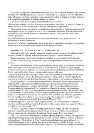 Necesarul de fungicide. Combaterea buruienilor este una din lucrările de întreţinere care necesită
un volum mare de forţă de muncă, de aceea este recomandabil să se recurgă la folosirea erbicidelor.
Gama erbicidelor este foarte variabilă şi procurarea acestora se face în funcţie de structura culturilor
şi de speciile de buruieni care se întâlnesc frecvent la acestea.
      Necesarul de biostimulatori.Biostimulatorii se folosesc în special la
Cultura legumelor în sere şi solarii. Cantităţile care se folosesc sunt reduse. Se procură în funcţie de
speciile la care se utilizează şi se respectă întocmai instrucţiunile din prospecte.
     Necesarul de seminţe se stabileşte pornind de la structura culturilor şi ţinând seama de norma de
seminţe pentru un hectar. De asemenea, se va lua în considerare sortimentul de soiuri recomandate
pentru fiecare tip de cultură. Seminţele se procură din timp, de calitate corespunzătoare, de la
unităţile specializate.
Necesarul de ambalaje se stabileşte în funcţie de structura culturilor, de volumul producţiei, de
particularităţile părţilor comestibile.
Carburanţi şi hibnfianţi. Aceştia trebuie asiguraţi din timp în cantităţi corespunzătoare, în funcţie de
utilajul folosit şi de consumul pe hectar pentru fiecare lucrare executată.

     SISTEME DE CULTIVARE A PLANTELOR LEGUMICOLE
     Sistemele de cultivare a plantelor legumicole sunt diverse şi acestea se pot deosebi după: locul
de cultură, tehnologia aplicată, destinaţia si eşalonarea producţiei, natura substratului.
     În ceea ce priveşte locul de cultură se deosebesc culturi în câmp şi culturi în diferite spaţii.
     În cazul culturilor în câmp plantele cresc şi se dezvoltă până la recoltare în teren deschis, fără
protecţie.
     La culturile în diferite spaţii plantele vegetează într-un anumit spaţiu în care climatul este dirijat
pe tot parcursul ciclului de cultură sau numai pe anumite perioade, cu scopul de a grăbi apariţia
produselor în perioada de primăvară sau pentru a prelungi consumul de legume toamna. Culturile în
diferite spaţii pot fi: culturi forţate, culturi protejate şi culturi adăpostite.
- Culturile forţate se efectuează în spaţii închise (sere, sere acoperite cu materiale plastice încălzite,
răsadniţe calde) în care factorii de vegetaţie sunt dirijaţi pe întreg ciclul de cultură, iar produsele
proaspete se obţin în perioade deficitare ale anului, respectiv iarna, primăvara devreme sau toamna.
     Culturile protejate se efectuează în diferite construcţii mai simple (solarii, adăposturi joase din
materiale plastice, răsadniţe reci) şi beneficiază numai parţial de un microclimat artificial. În
interiorul acestor construcţii se asigură o temperatură cu 2-5 C° mai ridicată decât în exterior.
Pentru protejare mai bună a culturilor se poate recurge şi la dubla acoperire a construcţiilor cu
materiale plastice flexibile, respectiv cu polietilenă sau cu policlorură de vinil. Experienţe efectuate
în Italia la tomate în sere acoperite cu diferite materiale plastice (polietilenă, policlorură de vinil) au
condus la concluzia că învelitoarea din folie dublă de PVC (0,15 mm folia exterioară şi 0,06 mm
folia interioară) a permis obţinerea unor producţii mai mari şi mai timpurii comparativ cu cele
obţinute sub învelitoare din folie dublă de polietilenă (Magnani,1989).
Dezbaterile cu privire la folosirea serelor acoperite cu sticlă sau a celor acoperite cu materiale
plastice a scos în evidenţă faptul că ambele prezintă avantaje şi dezavantaje şi de aceea se vor folosi
în paralel în viitor (Vergniaud, 1990).
     - Culturile adăpostite se apără de intemperii prin mijloace simple, sub formă de obstacole
împotriva vântului (terenuri adăpostite natural, perdele şi culise de protecţie etc. sau a frigului
(clopote şi paravane individuale, folii de materiale plastice aşezate direct peste culturi) .
     În S.U.A. se practică diferite metode de protejare a plantelor (Ştefan N., 1967), care se pot folosi
cu bune rezultate şi în ţara noastră. Terenul se modelează sub formă de brazde orientate pe direcţia
sud-vest, late de 1,80 m şi lungi de 95 m. Tomatele se seamănă pe partea sudică a brazdei, cu
maşina, la distanţa de 35 cm şi imediat după aceea se face montarea culiselor de hîrtie . În mod
practic la capătul rândurilor se fixează nişte araci lungi de 1,2 m cu diametrul de 6-8 cm, bătuţi bine
 