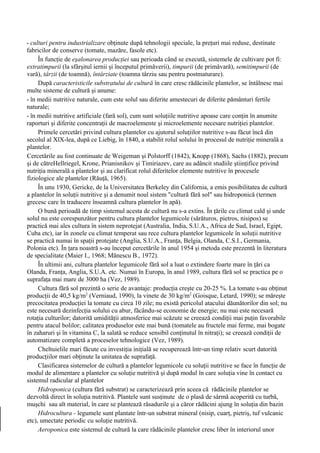 - culturi pentru industrializare obţinute după tehnologii speciale, la preţuri mai reduse, destinate
fabricilor de conserve (tomate, mazăre, fasole etc).
     În funcţie de eşalonarea producţiei sau perioada când se execută, sistemele de cultivare pot fi:
extratimpurii (la sfârşitul iernii şi începutul primăverii), timpurii (de primăvară), semitimpurii (de
vară), târzii (de toamnă), întârziate (toamna târziu sau pentru postmaturare).
     După caracteristicile substratului de cultură în care cresc rădăcinile plantelor, se întâlnesc mai
multe sisteme de cultură şi anume:
- în medii nutritive naturale, cum este solul sau diferite amestecuri de diferite pământuri fertile
naturale;
- în medii nutritive artificiale (fară sol), cum sunt soluţiile nutritive apoase care conţin în anumite
raporturi şi diferite concentraţii de macroelemente şi microelemente necesare nutriţiei plantelor.
     Primele cercetări privind cultura plantelor cu ajutorul soluţiilor nutritive s-au făcut încă din
secolul al XlX-lea, după ce Liebig, în 1840, a stabilit rolul solului în procesul de nutriţie minerală a
plantelor.
Cercetările au fost continuate de Weigeman şi Polstorff (1842), Knopp (1868), Sachs (1882), precum
şi de cătreHellriegel, Krone, Prianisnikov şi Timiriazev, care au adâncit studiile ştiinţifice privind
nutriţia minerală a plantelor şi au clarificat rolul diferitelor elemente nutritive în procesele
fiziologice ale plantelor (Răuţă, 1965).
     În unu 1930, Gericke, de la Universitatea Berkeley din California, a emis posibilitatea de cultură
a plantelor în soluţii nutritive şi a denumit noul sistem "cultură fără sol" sau hidroponică (termen
grecesc care în traducere înseamnă cultura plantelor în apă).
     O bună perioadă de timp sistemul acesta de cultură nu s-a extins. În ţările cu climat cald şi unde
solul nu este corespunzător pentru cultura plantelor legumicole (sărăturos, pietros, nisipos) se
practică mai ales cultura în sistem neprotejat (Australia, India, S.U.A., Africa de Sud, Israel, Egipt,
Cuba etc), iar în zonele cu climat temperat sau rece cultura plantelor legumicole în soluţii nutritive
se practică numai în spaţii protejate (Anglia, S.U.A., Franţa, Belgia, Olanda, C.S.I., Germania,
Polonia etc). În ţara noastră s-au început cercetările în anul 1954 şi metoda este prezentă în literatura
de specialitate (Maier I., 1968; Mănescu B., 1972).
     În ultimii ani, cultura plantelor legumicole fără sol a luat o extindere foarte mare în ţări ca
Olanda, Franţa, Anglia, S.U.A. etc. Numai în Europa, în anul 1989, cultura fără sol se practica pe o
suprafaţa mai mare de 3000 ha (Vez, 1989).
     Cultura fără sol prezintă o serie de avantaje: producţia creşte cu 20-25 %. La tomate s-au obţinut
producţii de 40,5 kg/m2 (Verniaud, 1990), la vinete de 30 kg/m2 (Goisque, Letard, 1990); se măreşte
precocitatea producţiei la tomate cu circa 10 zile; nu există pericolul atacului dăunătorilor din sol; nu
este necesară dezinfecţia solului cu abur, făcându-se economie de energie; nu mai este necesară
rotaţia culturilor; datorită umidităţii atmosferice mai scăzute se creează condiţii mai puţin favorabile
pentru atacul bolilor; calitatea produselor este mai bună (tomatele au fructele mai ferme, mai bogate
în zaharuri şi în vitamina C, la salată se reduce sensibil conţinutul în nitraţi); se creează condiţii de
automatizare completă a proceselor tehnologice (Vez, 1989).
     Cheltuielile mari făcute cu investiţia iniţială se recuperează într-un timp relativ scurt datorită
producţiilor mari obţinute la unitatea de suprafaţă.
     Clasificarea sistemelor de cultură a plantelor legumicole cu soluţii nutritive se face în funcţie de
modul de alimentare a plantelor cu soluţie nutritivă şi după modul în care soluţia vine în contact cu
sistemul radicular al plantelor
     Hidroponica (cultura fără substrat) se caracterizează prin aceea că rădăcinile plantelor se
dezvoltă direct în soluţia nutritivă. Plantele sunt susţinute de o plasă de sârmă acoperită cu turbă,
muşchi sau alt material, în care se plantează răsadurile şi a căror rădăcini ajung în soluţia din bazin
     Hidrocultura - legumele sunt plantate într-un substrat mineral (nisip, cuarţ, pietriş, tuf vulcanic
etc), umectate periodic cu soluţie nutritivă.
     Aeroponica este sistemul de cultură la care rădăcinile plantelor cresc liber în interiorul unor
 