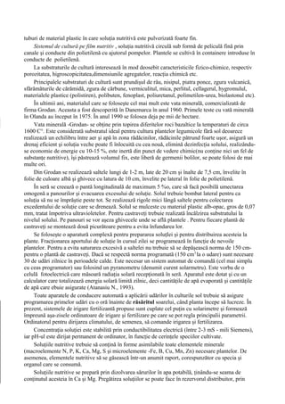 tuburi de material plastic în care soluţia nutritivă este pulverizată foarte fin.
     Sistemul de cultură pe film nutritiv , soluţia nutritivă circulă sub formă de peliculă fină prin
canale şi conducte din polietilenă cu ajutorul pompelor. Plantele se cultivă în containere introduse în
conducte de polietilenă.
     La substraturile de cultură interesează în mod deosebit caracteristicile fizico-chimice, respectiv
porozitatea, higroscopicitatea,dimensiunile agregatelor, reacţia chimică etc.
     Principalele substraturi de cultură sunt prundişul de râu, nisipul, piatra ponce, zgura vulcanică,
sfărâmăturile de cărămidă, zgura de cărbune, vermiculitul, mica, perlitul, cellagerul, hygromulul,
materialele plastice (polistiren), polibuten, fenoplast, poliuretanul, polimetilen-urea, biolastonul etc).
     În ultimii ani, materialul care se foloseşte cel mai mult este vata minerală, comercializată de
firma Grodan. Aceasta a fost descoperită în Danemarca în anul 1960. Primele teste cu vată minerală
în Olanda au început în 1975. În anul 1990 se folosea deja pe mii de hectare.
     Vata minerală -Grodan- se obţine prin topirea diferitelor roci bazaltice la temperaturi de circa
1600 C°. Este considerată substratul ideal pentru cultura plantelor legumicole fără sol deoarece
realizează un echilibru între aer şi apă în zona rădăcinilor, rădăcinile pătrund foarte uşor, asigură un
drenaj eficient şi soluţia veche poate fi înlocuită cu cea nouă, elimină dezinfecţia solului, realizându-
se economie de energie cu 10-15 %, este inertă din punct de vedere chimic(nu conţine nici un fel de
substanţe nutritive), îşi păstrează volumul fix, este liberă de germenii bolilor, se poate folosi de mai
multe ori.
     Din Grodan se realizează saltele lungi de 1-2 m, late de 20 cm şi înalte de 7,5 cm, învelite în
folie de culoare albă şi ghivece cu latura de 10 cm, învelite pe lateral în folie de polietilenă.
     În seră se creează o pantă longitudinală de maximum 5 %o, care să facă posibilă umectarea
omogenă a panourilor şi evacuarea excesului de soluţie. Solul trebuie bombat lateral pentru ca
soluţia să nu se împrăştie peste tot. Se realizează rigole mici lângă saltele pentru colectarea
excedentului de soluţie care se drenează. Solul se mulceste cu material plastic alb-opac, gros de 0,07
mm, tratat împotriva ultravioletelor. Pentru castraveţi trebuie realizată încălzirea substratului la
nivelul solului. Pe panouri se vor aşeza ghivecele unde se află plantele . Pentru fiecare plantă de
castraveţi se montează două picurătoare pentru a evita înfundarea lor.
     Se foloseşte o aparatură complexă pentru prepararea soluţIei şi pentru distribuirea acesteia la
plante. Fracţionarea aportului de soluţie în cursul zilei se programează în funcţie de nevoile
plantelor. Pentru a evita saturarea excesivă a saltelei nu trebuie să se depăşească norma de 150 cm-
pentru o plantă de castraveţi. Dacă se respectă norma programată (150 cm3 la o udare) sunt necesare
30 de udări zilnice în perioadele calde. Este necesar un sistem automat de comandă (cel mai simplu
cu ceas programator) sau folosind un pyranometru (denumit curent solarmetru). Este vorba de o
celulă fotoelectrică care măsoară radiaţia solară recepţionată în seră. Aparatul este dotat şi cu un
calculator care totalizează energia solară limită zilnic, deci cantităţile de apă evaporată şi cantităţile
de apă care ebuie asigurate (Atanasiu N., 1993).
     Toate aparatele de conducere automată a aplicării udărilor în culturile sol trebuie să asigure
programarea primelor udări cu o oră înainte de răsăritul soarelui, când planta începe să lucreze. În
prezent, sistemele de irigare fertilizantă propuse sunt cuplate cel puţin cu solarimetre şi formează
împreună aşa-zisele ordinatoare de irigare şi fertilizare pe care se pot regla principalii parametrii.
Ordinatorul pentru dirijarea climatului, de semenea, să comande irigarea şi fertilizarea.
     Concentraţia soluţiei este stabilită prin conductibilitatea electrică (între 2-3 mS - mili Siemens),
iar pH-ul este dirijat permanent de ordinator, în funcţie de cerinţele speciilor cultivate.
     Soluţiile nutritive trebuie să conţină în forme asimilabile toate elementele minerale
(macroelemente N, P, K, Ca, Mg, S şi microelemente -Fe, B, Cu, Mn, Zn) necesare plantelor. De
asemenea, elementele nutritive să se găsească într-un anumit raport, corespunzător cu specia şi
organul care se consumă.
     Soluţiile nutritive se prepară prin dizolvarea sărurilor în apa potabilă, ţinându-se seama de
conţinutul acesteia în Ca şi Mg. Pregătirea soluţiilor se poate face în rezervorul distribuitor, prin
 