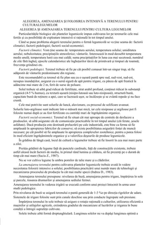 ALEGEREA, AMENAJAREA ŞI FOLOSIREA INTENSIVĂ A TERENULUI PENTRU
         CULTURALEGUMELOR
      ALEGEREA ŞI AMENAJAREA TERENULUI PENTRU CULTURA LEGUMELOR
     Particularităţile biologice ale plantelor legumicole impun cultivarea lor pe terenurile cele mai
fertile şi cu posibilităţi de exploatare intensivă si raţională în tot timpul anului.
     Când se pune problema alegerii terenului pentru o fermă legumicolă se va ţine seama de: factorii
climatici; factorii pedologiei; factorii social-economici.
     Factorii climatici. Vom ţine seama de: temperatura aerului, temperatura solului; umiditatea
aerului; nebulozitatea; precipitaţiile atmosferice; vânturile. Interesează în mod deosebit temperatura
medie anulă; temperatura lunii cea mai caldă; suma precipitaţiilor în luna cea mai secetoasă; numărul
de zile fără îngheţ; epocile calendaristice ale îngheţurilor târzii de primăvară şi timpuri de toamnă;
frecvenţa grindinei etc.
     Factorii pedologici. Terenul trebuie să fie pe cât posibil comasat într-un singur trup, să fie
adăpostit de vânturile predominante din regiune.
     Este recomandabil ca terenul să fie plan sau cu o uşoară pantă spre sud, sud-vest, sud-est,
nesupus inundaţiilor, asigurat cu o sursă sigură de apă pentru irigare, cu pânza de apă freatică la
adâncime mai mare de 2 m, ferit de surse de poluare.
     Solul trebuie să aibă grad ridicat de fertilitate, strat arabil profund, conţinut ridicat în substanţă
organică (4-5 % humus), cu textură uşoară (nisipo-lutoasă sau luto-nisipoasă), structură bună,
capacitate bună de reţinere a apei, care se lucrează uşor, se încălzeşte şi se zvântă repede şi nu face
crustă.
     Cele mai potrivite sunt solurile de luncă, aluvionare, cu procesul de solificare avansat.
Solurile luto-argiloase sunt indicate într-o măsură mai mică, iar cele nisipoase şi argiloase pot fi
folosite numai după ce au fost fertilizate cu cantităţi mari de îngrăşăminte organice.
     Factorii social-economici. Terenul să fie situat cât mai aproape de centrale de desfacere a
produselor, să aibă asigurate căi de comunicaţie practicabile în tot timpul anului (căi ferate, şosele
asfaltate). Dacă producţia este destinată prelucrării pe cale industrială, este bine ca ferma să fie
amplasată în apropierea fabricilor de conserve; să existe posibilitatea asigurării forţei de muncă
necesare; pe cât posibil să fie amplasate în apropierea complexelor zootehnice, pentru a putea folosi
în mod eficient îngrăşămintele organice şi a valorifica deşeurile de produse legumicole.
     În grădina de lângă casă, locul de cultură a legumelor trebuie să fie însorit în cea mai mare parte
a zilei.
     Poziţia grădinii de legume faţă de punctele cardinale, faţă de construcţiile existente, trebuie
astfel aleasă încât factorii de mediu, în primul rând lumina şi căldura, să fie prezenţi pe o durată de
timp cât mai mare (Suciu Z., 1987).
     Nu se vor cultiva legume la umbra pomilor de talie mare şi a clădirilor.
     La amenajarea terenului pentru cultivarea plantelor legumicole trebuie avută în vedere
necesitatea folosirii intensive a solului, posibilitatea practicării unui număr mare de tehnologii şi
mecanizarea procesului de producţie la cât mai multe specii (Indrea D., 1983).
     Amenajarea terenului presupune: nivelarea de bază, amenajarea pentru irigare, împărţirea în sole
şi parcele, trasarea drumurilor şi amenajarea sediului fermei.
Amenajarea terenului în vederea irigării se execută conform unui proiect întocmit în urma unor
studii pedologice.
Prin nivelarea de bază se asigură terenului o pantă generală de 1-3 %o pe direcţia rigolelor de udare.
Sistemele de irigare folosite sunt prin canale deschise sau prin conducte îngropate sub presiune.
     Împărţirea terenului în sole trebuie să asigure o rotaţie raţională a culturilor, utilizarea eficientă a
maşinilor şi utilajelor agricole, extinderea gradului de mecanizare al lucrărilor şi irigarea în bune
condiţii a întregii suprafeţe cultivate.
     Solele trebuie aibă formă dreptunghiulară. Lungimea solelor nu va depăşi lungimea optimă a
 