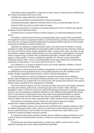 Unele plante sunt incompatibile în cultură (de exemplu: spanac, sfeclă), datorită modificării pH-
ului solului şi acumulării unor toxine şi boli.
     SCHEME DE ASOLAMENTE LEGUMICOLE
     Literatura de specialitate recomandă diferite scheme de asolament.
     Asolamentul presupune împărţirea teritoriului fermei în sole, pe cât posibil egale între ele.
     Numărul solelor este egal cu numărul anilor de rotaţie.
     În fermele specializate se întocmeşte un asolament legumicol în care se introduc toate speciile
de legume trecute în planul de cultură.
     În fermele mixte cu caracter horticol se introduc legume şi în asolamentul pepinierei de pomi
sau vie.
     În unităţile cu suprafeţe mari de terenuri amenajate pentru irigat se poate folosi un asolament
mixt legumicol- furajer sau legumicol cerealier, în culturile forţate şi protejate se stabileşte rotaţia în
cursul unui an. Aici apar particularităţi determinate de ponderea diferită a speciilor şi de intervenţia
cu lucrarea de dezinfecţie a solului pe diferite căi.
     Schemele de asolamente în spaţiile protejate (solarii, sere-solar) nu pot fi realizate cu aceeaşi
uşurinţă ca în câmp. Prima dificultate este generată de faptul că paleta speciilor cultivate în solarii şi
sere solar este mult mai redusă. În plus, principalele specii - tomate, ardei, vinete, care deţin cea mai
mare pondere, aparţin aceleiaşi familii botanice şi nu sunt compatibile ca premergătoare. În această
situaţie se poate recurge, în primul rând, la planificarea raţională a culturilor astfel ca să se poată
asigura o rotaţie simplă. Ca urmare, jumătate din suprafaţă va fi cultivată cu specii din familia
Solanaceae (tomate, ardei, vinete), iar cealaltă jumătate cu alte specii legumicole (în primul rând
castraveţii). În anul următor se vor inversa culturile.(Voican V., 1988).
     Pe de altă parte se va recurge la culturile succesive pe aceeaşi suprafaţă, evitându-se efectele
negative ale monoculturii de lungă durată.
     La protejarea cu tunele provizorii problema asolamentelor este mai simplă, deoarece acestea nu
au stabilitate pe aceeaşi suprafaţă de teren şi este posibilă protejarea unei alte suprafeţe în anul
următor, desigur respectând cerinţa de bază cu referire la planta premergătoare.
     La cultura legumelor în serele de tip industrial, noţiunea de asolament devine improprie
deoarece speciile legumicole din familia Solanaceae (tomate, ardei, vinete) ocupă circa 60-70 % din
suprafaţă în primul ciclu şi până la 80 % în ciclul al II-lea. Din această cauză realizarea unei rotaţii în
timp pe aceeaşi suprafaţă de seră, întâmpină mari dificultăţi.
     Prevenirea efectelor negative, care pot fi generate de cultura unei specii, de exemplu a tomatelor,
mai mulţi ani la rând pe acelaşi teren, se poate asigura prin câteva măsuri. Astfel, efectuarea
dezinfecţiei termice a solului, în cursul verii, asigură atât distrugerea germenilor şi agenţilor patogeni
specifici, cât şi descompunerea exudatelor radiculare cu efect inhibitor asupra plantelor din aceeaşi
specie. Pe de altă parte, în perioada de iarnă, atunci când se pune problema limitării şi reducerii
consumului de energie termică, înfiinţarea unor culturi cu perioadă de vegetaţie scurtă şi cerinţe
reduse la căldură, aşa cum este salata, asigură de fapt o rotaţie simplă pe aceeaşi suprafaţă de teren.
     Diversificarea sortimentului speciilor cultivate în seră, pentru respectarea cerinţelor
asolamentelor, rămâne un deziderat pentru cultivatorii de legume în sere.
     Una din posibilităţile eficiente este realizarea unei echivalenţe între suprafaţa cultivată cu specii
din familia Solanaceae (tomate, ardei, vinete) şi cea cultivată cu castraveţi plus specii floricole. În
acest caz speciile floricole au un rol dublu, de a favoriza realizarea unor rotaţii optime şi de a
contribui la creşterea eficienţei economice generale.
     În sistemul de rotaţie liberă, proporţia culturilor într-un asolament se poate schimba de la un an
la altul, în funcţie de considerentele economice, cerinţele de consum ale populaţiei, conjunctura
pieţei etc.
     Principiile care stau la baza asolamentului şi rotaţiei sunt valabile şi atunci când se cultivă
legume pe suprafeţe mai mici în cadrul gospodăriilor individuale.
 