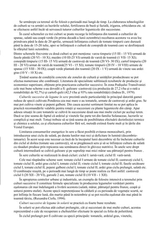 Se urmăreşte ca terenul să fie folosit o perioadă mai lungă de timp. La elaborarea tehnologiilor
de cultură se va urmări ca lucrările solului, fertilizarea de bază şi fazială, irigarea, erbicidarea etc. să
se efectueze astfel încât să servească tuturor culturilor legumicole din succesiune.
     În cazul schemelor cu trei culturi se poate recurge la înfiinţarea din toamnă a culturilor de
spanac, salată sau ceapă verde (în prima decadă a lunii octombrie) recoltarea acestora va avea loc
primăvara până la data de 20 aprilie, urmează înfiinţarea culturii de tomate timpurii care durează
până la data de 15-20 iulie, apoi se înfiinţează o cultură de conopidă de toamnă care se desfiinţează
la sfârşitul lunii octombrie.
Dintre schemele frecvente cu două culturi se pot menţiona: varza timpurie (15 III - 15 VI) urmată de
fasole păstăi (20 VI - 10 X); mazăre (10 III-25 VI) urmată de varză de toamnă (1 VII- 15 XI);
conopidă timpurie (15 III- 15 VI) urmată de castraveţi de toamnă (20 VI- 30 IX); cartof timpuriu (20
III - 20 VI) urmat de varză de toamnă(25 VI - 15 XI); tomate timpurii (20 IV - 10 VIII) urmate de
spanac (15 VIII - 30 IX); ceapă verde plantată din toamnă (20 IX - 1 V) urmată de vinete sau ardei
gras (10 V - 10 X) etc.
     Ţinând seama de condiţiile concrete ale zonelor de cultură şi unităţilor producătoare se pot
efectua numeroase alte combinaţii. Literatura de specialitate subliniază rezultatele de producţie şi
economice superioare, obţinute prin practicarea culturilor succesive. În zona Podişului Transilvaniei
cele mai bune scheme s-au dovedit a fi: gulioare -castraveţi (cu producţia de 27,2 t/ha şi o rată a
rentabilităţii de 92,7%) şi cartofi-gulii (42,5 t/ha şi 93% rata rentabilităţii) (Indrea D., 1979).
     Culturile succesive de legume în sere prezintă unele particularităţi în principal datorită gamei
reduse de specii cultivate.Ponderea cea mai mare o au tomatele, urmate de castraveţi şi ardei gras. Se
mai pot cultiva vinete şi pepeni galbeni. Din cauza acestui sortiment limitat nu se pot aplica în
practică recomandările valabile pentru rotaţii şi succesiuni cu plante legumicole din câmp. Apar
adesea situaţii în care tomatele se cultivă în succesiune două sau mai multe cicluri pe acelaşi teren.
Dacă se ţine seama de faptul că ardeiul şi vinetele fac parte tot din familia Solanaceae, lucrurile se
complică şi mai mult. Totuşi trebuie să se ţină seama de posibilitatea efectuării dezinfecţiei termice
şi chimice a solului, ca şi efectuarea culturilor fără sol, metodă extinsă foarte mult şi în ţările din
Vestul Europei.
     Limitarea consumurilor energetice în sere a făcut posibilă evitarea monoculturii, prin
introducerea unui ciclu de salată, pe durata lunilor mai reci şi deficitare în lumină (decembrie-
ianuarie). În acest scop este necesar ca încă de la începutul lunii decembrie să fie încheiate culturile
din ciclul al doilea (tomate sau castraveţi), să se pregătească sera şi să se înfiinţeze cultura de salată
cu răsaduri produse prin repicarea sau semănarea direct în ghivece nutritive. În unele sere drept
cultură intermediară se cultivă gulioare şi pe suprafeţe mai mici mărar sau pătrunjel pentru frunze .
     În sere culturile se realizează în două cicluri: ciclul I: iarnă-vară; ciclul II: vară-iarnă.
     Cele mai răspândite scheme sunt: tomate ciclul I urmate de tomate ciclul II; castraveţi ciclul I,
tomate ciclul II; ardei gras ciclul I, tomate ciclul II; vinete ciclul I; tomate ciclul II; fasole urcătoare
ciclul I, tomate ciclul II, pepeni galbeni ciclul I, tomate ciclul II; ardei gras ciclu prelungit, salată etc.
O combinaţie reuşită, pe o perioadă mai lungă de timp se poate realiza cu flori astfel: castraveţi
ciclul I (20 XII - 20 VI), garoafe 2 ani, tomate ciclul II (10 VII - 1 XII).
     În apropierea centrelor urbane şi industriale, un exemplu de folosire intensivă a terenului prin
culturi succesive îl constituie fermele specializate în producerea legumelor verdeţuri pentru
eşalonarea cât mai îndelungată a livrării acestora (salată, mărar, pătrunjel pentru frunze, ceapă şi
usturoi pentru stufat). Aceste specii nepretenţioase la căldură şi cu perioada de vegetaţie scurtă, se
pot înfiinţa în fiecare lună, din martie până în noiembrie şi se pot recolta eşalonat din mai până în
toamnă târziu, (Ruxandra Ciofu, 1994).
     Culturi succesive de legume în solarii se practică cu foarte bune rezultate.
     În solarii se pot efectua atât culturi prelungite, cât şi succesiuni de mai multe culturi, acestea
reprezentând o cale de recuperare a cheltuielilor efectuate în special cu folia de polietilenă.
     În ciclul prelungit pot fi cultivate ca specii principale: tomatele, ardeiul gras, vinetele,
 