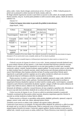 pitice, ardei, vinete, fasole oloagă, castraveţi pe sol etc. (Voican V., 1988). Culturile perene în
primii ani se pretează la culturi asociate de fasole, tomate, ardei etc.
Pe lângă culturile legumicole asociate se pot folosi şi asocieri cu alte culturi, de exemplu porumbul,
floarea soarelui, sorg etc. în prima parte putându-se cultiva asociat salată, spanac, ridichi de lună etc.
(tabelul 5.6).
     Tabelul 5.6
     Culturi de legume intercalate tn porumb (în grădini şi microferme)
     (după StanN., 1992)

         Cultura                Perioada de                 Distanţa între       Producţia
                             semănat      plantat              plante
                                                            pe rând (cm)           (t/ha)

     Varză timpurie        20.01 -5.02         5-20.03             40               10-12

       Conopidă           20.01 - 10.02 15 - 30.03                 40                7-8
       timpurie x'
       Porumb xx)            15 -20.04             -               20                7-8

          Salată             10-15.02         10-15.03             20                5-6

        Fasole de           20 - 30.04             -                5                 8
         grădină
x
 Porumbul se seamănă la 90 cm între rânduri. Între rândurile de porumb se intercalează câte două rânduri de legume
distanţate la 70 cm unul de altul (varză, conopidă, salată) sau 30 cm (fasole de grădină)
xx
     ) Culturile de varză şi conopidă timpurie se înfiinţează prin răsad repicat în cuburi nutritive cu latura de 5 cm.

     Culturile asociate de legume în solarii şi sere-solar. Aceste construcţii necesită cheltuieli mari,
de aceea trebuie folosite cât mai intensiv, o cale foarte eficientă fiind folosirea culturilor asociate.
Trebuie avut în vedere că speciile legumicole cu cea mai mare pondere în solarii sunt: tomatele,
castraveţii, ardeiul, vinetele, fasolea urcătoare, pepenii galbeni. În cazul acestor culturi cu talie înaltă,
se obţin rezultate bune la culturile asociate, atunci când acestea sunt efectuate primăvara devreme,
uneori fiind înfiinţate chiar înaintea culturilor de bază. În acelaşi scop trebuie folosite specii
legumicole cu perioadă scurtă de vegetaţie sau să se aplice metode de cultură care să scurteze
perioada de timp de la înfiinţarea culturilor asociate până la recoltare.
     Pentru asociere, în solarii, se pot folosi: salata de căpăţână, spanacul, ceapa verde, ridichi de
lună, pătrunjel pentru frunze, mărar, gulioare. Scurtarea perioadei de timp până la recoltare se
asigură prin folosirea răsadurilor repicate în cuburi nutritive (salată, gulie, varză timpurie, conopidă
timpurie) şi prin folosirea materialului de plantat vegetativ: arpagic şi bulbi mici pentru obţinerea de
ceapă verde, bulbi de usturoi, rădăcini mici de pătrunjel pentru frunze etc.
Schemele de înfiinţare a culturilor vizează folosirea cât mai completă a suprafeţei utile, folosindu-se
în acest scop atât intervalul dintre rândurile de ia cultura de bază, cât şi la cele asociate .
     Culturi asociate de legume în sere. În sere se cultivă cu prioritate tomatele şi castraveţii.
Tomatele se pretează mai bine pentru culturi asociate, deoarece majoritatea speciilor folosite în
asociaţii au cerinţe moderate şi reduse faţă de căldură.
     Pentru asociere se folosesc cu precădere salata pentru căpâţână, gulioarele, spanacul, ceapa de
arpagic, usturoi verde, ardei iute, mărar, pătrunjel pentru frunze.
Tomatele se pot asocia cu salata şi alte verdeţuri sub registre (mărar, pătrunjel) .
Castraveţii se pot asocia şi cu tomatele. Pe intervalul dintre rândurile de castraveţi se cultivă un rând
de tomate care se vor cârni la 4 inflorescenţe. Până ce castraveţii cresc şi încep să umbrească se
asigură legarea fructelor de tomate. Castraveţii, pepenii galbeni, fasolea urcătoare se pot asocia cu
ardeiul iute, vinetele se pot asocia cu salata, ardeiul iute. Pentru folosirea şi mai intensivă a spaţiilor
 