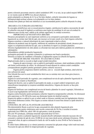 pentru schemele prezentate anterior cadrul semănătorii SPC- 6 se taie, iar pe cadrul maşinii MPR-4
se vor monta secţii de MPR-4 (cu discuri elastice);
pentru plantaţiile cu distanţe de 4,5 m şi 5m între rânduri, culturile intercalate de legume se
înfiinţează după aceleaşi scheme ca la plantaţiile cu 4 m între rânduri;
distanţa între plante pe rând este indentică cu cea recomandată pentru culturile obişnuite în câmp

 IRIGAREA CULTURILOR LEGUMICOLE
În concepţia ştiinţifică pe care se axează practica irigaţiei, satisfacerea în optim a necesarului de apă
al culturilor este pusă în legătură cu realizarea unui regim de umiditate în sol care să conducă la
obţinerea unor recolte mari, stabile şi de calitate superioară, în condiţii economice.
        IMPORTANŢA ŞI NECESITATEA IRIGĂRII
Deoarece precipitaţiile nu sunt repartizate uniform şi nu corespund cu perioadele când plantele
legumicole au cerinţe mari fată de apă, este necesar ca în toate zonele să se facă irigarea culturilor.
Irigarea constituie o măsură tehnologică de mare importanţă având ca efecte:
obţinerea de producţii mari de legume, indiferent de cantitatea de precipitaţii căzută, deoarece prin
irigare se completează deficitul de apă, care se distribuie în raport cu cerinţele plantelor;
folosirea îngrăşămintelor de către plante cu eficienţă mai mare prin mărirea gradului de solubilizare a
substanţelor;
îmbunătăţirea calităţii produselor legumicole;
prelungirea perioadei de vegetaţie a plantelor şi eşalonarea mai bună a producţiei;
folosirea ca mijloc de combatere a brumelor şi îngheţurilor uşoare în culturile de legume.
        TIPURI DE IRIGĂRI FOLOSITE ÎN LEGUMICULTURĂ
După perioada când se execută şi după scopul urmărit deosebim:
-       Irigarea de aprovizionare, care se aplică în perioadele secetoase, când umiditatea solului scade
sub limita coeficientului de ofilire. Se efectuează în mod obişnuit în vederea creării condiţiilor
corespunzătoare pregătirii patului germinativ pentru culturile succesive.
-       Irigarea pentru asigurarea răsăririi uniforme, care se execută după semănat, când solul nu
este suficient de umed.
Este folosită frecvent în cazul semănăturilor târzii sau cu seminţe mici care răsar greu (morcov,
ceapă, cicoare).
Irigarea în cursul perioadei de vegetaţie, care completează nevoia de apă a plantelor legumicole în
diferite faze de creştere şi fructificare.
Irigarea de răcorire, care se aplică în perioadele de arşiţă, cu scopul scăderii temperaturii, prin
intensificarea transpiraţiei şi creşterea umidităţii atmosferice. Irigarea de răcorire se face prin
aspersiune.
Irigarea de fertilizare care completează nevoia de hrană a plantelor în cursul vegetaţiei, folosindu-se
în acest scop îngrăşăminte sub formă de soluţie.
Irigarea contra brumelor pentru protejarea culturilor împotriva temperaturilor coborâte. Se efectuează
prin aspersiune cu 50-100 m/ha seara sau dimineaţa înainte de răsăritul soarelui.
Irigarea de spălare se aplică în sere şi solarii unde se folosesc cantităţi mari de îngrăşăminte chimice,
favorizând sărăturarea solului. Prin irigare cu norme ridicate în teren bine drenat se spală sărurile în
adâncime.
CONSUMUL DE APĂ AL PLANTELOR LEGUMICOLE
Din determinările făcute cu privire la apa consumată de către plantele legumicole prin
evapotranspiraţie pentru sintetizarea unei recolte comerciale de 50 t/ha, a rezultat că aceasta
reprezintă circa 5000 t/ha, adică 100 t de apă pentru o tonă de produs.
Din cele 50 t producţie, substanţa minerală reprezintă doar 0,5-0,6 t.
Prin urmare, pentru ca plantele legumicole să poată absorbi substanţele minerale necesare din sol
consumă o cantitate de apă de circa 10.000 de ori mai mare decât aceste substanţe (Grumeza, 1969).
Consumul zilnic de apă se estimează în lunile de vârf în medie la circa 50-60 m3/ha în funcţie de
specie.
În zilele foarte călduroase şi cu vânturi puternice consumul de apă poate atinge valori mult mai mari.
Necesarul de apă este diferit în timpul perioadei de vegetaţie.
 