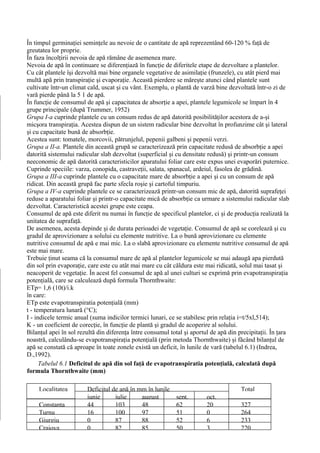 În timpul germinaţiei seminţele au nevoie de o cantitate de apă reprezentând 60-120 % faţă de
greutatea lor proprie.
În faza încolţirii nevoia de apă rămâne de asemenea mare.
Nevoia de apă în continuare se diferenţiază în funcţie de diferitele etape de dezvoltare a plantelor.
Cu cât plantele îşi dezvoltă mai bine organele vegetative de asimilaţie (frunzele), cu atât pierd mai
multă apă prin transpiraţie şi evaporaţie. Această pierdere se măreşte atunci când plantele sunt
cultivate într-un climat cald, uscat şi cu vânt. Exemplu, o plantă de varză bine dezvoltată într-o zi de
vară pierde până la 5 1 de apă.
În funcţie de consumul de apă şi capacitatea de absorţie a apei, plantele legumicole se împart în 4
grupe principale (după Trummer, 1952)
Grupa I-a cuprinde plantele cu un consum redus de apă datorită posibilităţilor acestora de a-şi
micşora transpiraţia. Acestea dispun de un sistem radicular bine dezvoltat în profunzime cât şi lateral
şi cu capacitate bună de absorbţie.
Acestea sunt: tomatele, morcovii, pătrunjelul, pepenii galbeni şi pepenii verzi.
Grupa a II-a. Plantele din această grupă se caracterizează prin capacitate redusă de absorbţie a apei
datorită sistemului radicular slab dezvoltat (superficial şi cu densitate redusă) şi printr-un consum
neeconomic de apă datorită caracteristicilor aparatului foliar care este expus unei evaporări puternice.
Cuprinde speciile: varza, conopida, castraveţii, salata, spanacul, ardeiul, fasolea de grădină.
Grupa a III-a cuprinde plantele cu o capacitate mare de absorbţie a apei şi cu un consum de apă
ridicat. Din această grupă fac parte sfecla roşie şi cartoful timpuriu.
Grupa a IV-a cuprinde plantele ce se caracterizează printr-un consum mic de apă, datorită suprafeţei
reduse a aparatului foliar şi printr-o capacitate mică de absorbţie ca urmare a sistemului radicular slab
dezvoltat. Caracteristică acestei grupe este ceapa.
Consumul de apă este diferit nu numai în funcţie de specificul plantelor, ci şi de producţia realizată la
unitatea de suprafaţă.
De asemenea, acesta depinde şi de durata perioadei de vegetaţie. Consumul de apă se corelează şi cu
gradul de aprovizionare a solului cu elemente nutritive. La o bună aprovizionare cu elemente
nutritive consumul de apă e mai mic. La o slabă aprovizionare cu elemente nutritive consumul de apă
este mai mare.
Trebuie ţinut seama că la consumul mare de apă al plantelor legumicole se mai adaugă apa pierdută
din sol prin evaporaţie, care este cu atât mai mare cu cât căldura este mai ridicată, solul mai tasat şi
neacoperit de vegetaţie. În acest fel consumul de apă al unei culturi se exprimă prin evapotranspiraţia
potenţială, care se calculează după formula Thornthwaite:
ETp= 1,6 (10t)/i.k
în care:
ETp este evapotranspiratia potenţială (mm)
t - temperatura lunară (°C);
I - indicele termic anual (suma indicilor termici lunari, ce se stabilesc prin relaţia i=t/5xl,514);
K - un coeficient de corecţie, în funcţie de plantă şi gradul de acoperire al solului.
Bilanţul apei în sol rezultă din diferenţa între consumul total şi aportul de apă din precipitaţii. În ţara
noastră, calculându-se evapotranspiraţia potenţială (prin metoda Thornthwaite) şi făcând bilanţul de
apă se constată că aproape în toate zonele există un deficit, în lunile de vară (tabelul 6.1) (Indrea,
D.,1992).
      Tabelul 6.1 Deficitul de apă din sol faţă de evapotranspiratia potenţială, calculată după
formula Thornthwaite (mm)

     Localitatea        Deficitul de apă în mm în lunile                               Total
                        iunie      iulie     august         sept.        oct.
     Constanţa          44         103       48             62           20            327
     Turnu              16         100       97             51           0             264
     Giurgiu            0          87        88             52           6             233
     Craiova            0          82        85             50           3             220
 