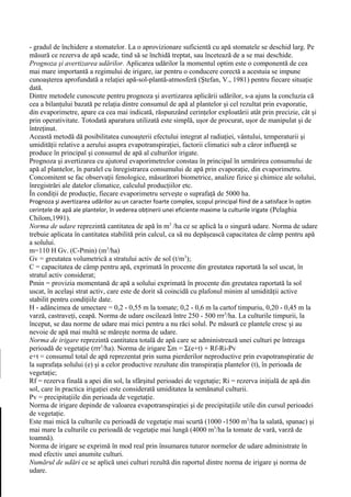 - gradul de închidere a stomatelor. La o aprovizionare suficientă cu apă stomatele se deschid larg. Pe
măsură ce rezerva de apă scade, tind să se închidă treptat, sau încetează de a se mai deschide.
Prognoza şi avertizarea udărilor. Aplicarea udărilor la momentul optim este o componentă de cea
mai mare importantă a regimului de irigare, iar pentru o conducere corectă a acestuia se impune
cunoaşterea aprofundată a relaţiei apă-sol-plantă-atmosferă (Ştefan, V., 1981) pentru fiecare situaţie
dată.
Dintre metodele cunoscute pentru prognoza şi avertizarea aplicării udărilor, s-a ajuns la concluzia că
cea a bilanţului bazată pe relaţia dintre consumul de apă al plantelor şi cel rezultat prin evaporatie,
din evaporimetre, apare ca cea mai indicată, răspunzând cerinţelor exploatării atât prin precizie, cât şi
prin operativitate. Totodată aparatura utilizată este simplă, uşor de procurat, uşor de manipulat şi de
întreţinut.
Această metodă dă posibilitatea cunoaşterii efectului integrat al radiaţiei, vântului, temperaturii şi
umidităţii relative a aerului asupra evapotranspiraţiei, factorii climatici sub a căror influenţă se
produce în principal şi consumul de apă al culturilor irigate.
Prognoza şi avertizarea cu ajutorul evaporimetrelor constau în principal în urmărirea consumului de
apă al plantelor, în paralel cu înregistrarea consumului de apă prin evaporaţie, din evaporimetru.
Concomitent se fac observaţii fenologice, măsurători biometrice, analize fizice şi chimice ale solului,
înregistrări ale datelor climatice, calculul producţiilor etc.
În condiţii de producţie, fiecare evaporimetru serveşte o suprafaţă de 5000 ha.
Prognoza şi avertizarea udărilor au un caracter foarte complex, scopul principal fiind de a satisface în optim
cerinţele de apă ale plantelor, în vederea obţinerii unei eficiente maxime la culturile irigate (Pelaghia
Chilom,1991).
Norma de udare reprezintă cantitatea de apă în m3 /ha ce se aplică la o singură udare. Norma de udare
trebuie aplicata în cantitatea stabilită prin calcul, ca să nu depăşească capacitatea de câmp pentru apă
a solului.
m=110 H Gv. (C-Pmin) (m3/ha)
Gv = greutatea volumetrică a stratului activ de sol (t/m3);
C = capacitatea de câmp pentru apă, exprimată în procente din greutatea raportată la sol uscat, în
stratul activ considerat;
Pmin = provizia momentană de apă a solului exprimată în procente din greutatea raportată la sol
uscat, în acelaşi strat activ, care este de dorit să coincidă cu plafonul minim al umidităţii active
stabilit pentru condiţiile date.
H - adâncimea de umectare = 0,2 - 0,55 m la tomate; 0,2 - 0,6 m la cartof timpuriu, 0,20 - 0,45 m la
varză, castraveţi, ceapă. Norma de udare oscilează între 250 - 500 rrr3/ha. La culturile timpurii, la
început, se dau norme de udare mai mici pentru a nu răci solul. Pe măsură ce plantele cresc şi au
nevoie de apă mai multă se măreşte norma de udare.
Norma de irigare reprezintă cantitatea totală de apă care se administrează unei culturi pe întreaga
perioadă de vegetaţie (rrr3/ha). Norma de irigare Σm = Σ(e+t) + Rf-Ri-Pv
e+t = consumul total de apă reprezentat prin suma pierderilor neproductive prin evapotranspiratie de
la suprafaţa solului (e) şi a celor productive rezultate din transpiraţia plantelor (t), în perioada de
vegetaţie;
Rf = rezerva finală a apei din sol, la sfârşitul perioadei de vegetaţie; Ri = rezerva iniţială de apă din
sol, care în practica irigaţiei este considerată umiditatea la semănatul culturii.
Pv = precipitaţiile din perioada de vegetaţie.
Norma de irigare depinde de valoarea evapotranspiraţiei şi de precipitaţiile utile din cursul perioadei
de vegetaţie.
Este mai mică la culturile cu perioadă de vegetaţie mai scurtă (1000 -1500 m3/ha la salată, spanac) şi
mai mare la culturile cu perioadă de vegetaţie mai lungă (4000 m3/ha la tomate de vară, varză de
toamnă).
Norma de irigare se exprimă în mod real prin însumarea tuturor normelor de udare administrate în
mod efectiv unei anumite culturi.
Numărul de udări ce se aplică unei culturi rezultă din raportul dintre norma de irigare şi norma de
udare.
 