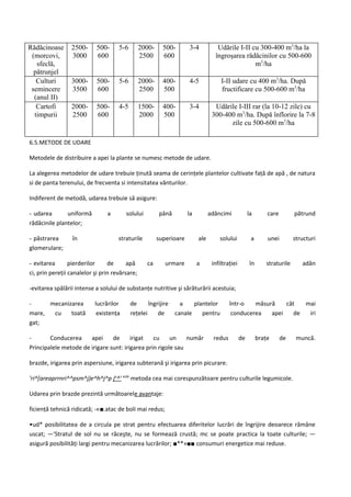 Rădăcinoase      2500-      500-     5-6        2000-     500-       3-4           Udările I-II cu 300-400 m3/ha la
 (morcovi,       3000       600                 2500      600                     îngroşarea rădăcinilor cu 500-600
   sfeclă,                                                                                       m3/ha
  pătrunjel
   Culturi       3000-      500-     5-6        2000-     400-       4-5             I-II udare cu 400 m3/ha. După
 semincere       3500       600                 2500      500                        fructificare cu 500-600 m3/ha
  (anul II)
   Cartofi       2000-      500-     4-5        1500-     400-       3-4          Udările I-III rar (la 10-12 zile) cu
  timpurii       2500       600                 2000      500                    300-400 m3/ha. După înflorire la 7-8
                                                                                       zile cu 500-600 m3/ha

6.5.METODE DE UDARE

Metodele de distribuire a apei la plante se numesc metode de udare.

La alegerea metodelor de udare trebuie ţinută seama de cerinţele plantelor cultivate faţă de apă , de natura
si de panta terenului, de frecventa si intensitatea vânturilor.

Indiferent de metodă, udarea trebuie să asigure:

- udarea       uniformă         a       solului         până         la         adâncimi             la       care        pătrund
rădăcinile plantelor;

- păstrarea       în                 straturile         superioare        ale       solului           a       unei        structuri
glomerulare;

- evitarea       pierderilor     de      apă      ca       urmare         a      infiltraţiei        în      straturile      adân
ci, prin pereţii canalelor şi prin revărsare;

-evitarea spălării intense a solului de substanţe nutritive şi sărăturării acestuia;

-     mecanizarea          lucrărilor      de      îngrijire     a    plantelor          într-o   măsură    cât   mai
mare,  cu    toată          existenţa      reţelei     de      canale    pentru           conducerea   apei    de  iri
gat;

-       Conducerea     apei     de      irigat   cu     un    număr              redus          de        braţe      de    muncă.
Principalele metode de irigare sunt: irigarea prin rigole sau

brazde, irigarea prin aspersiune, irigarea subterană şi irigarea prin picurare.

'ri^[areaprrnri^^psm^j)e^h^j^p ju^' esfe metoda cea mai corespunzătoare pentru culturile legumicole.

Udarea prin brazde prezintă următoarele avantaje:

ficienţă tehnică ridicată; -«■.atac de boli mai redus;

•ud* posibilitatea de a circula pe strat pentru efectuarea diferitelor lucrări de îngrijire deoarece rămâne
uscat; —'Stratul de sol nu se răceşte, nu se formează crustă; mc se poate practica la toate culturile; —
asigură posibilităţi largi pentru mecanizarea lucrărilor; ■**»■■ consumuri energetice mai reduse.
 