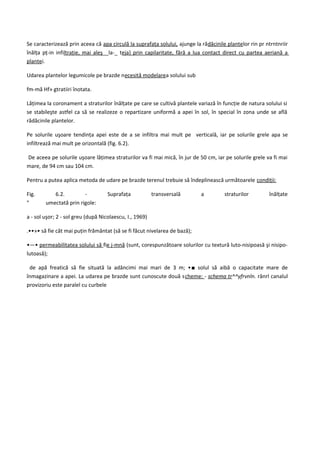Se caracterizează prin aceea că apa circulă la suprafaţa solului, ajunge la rădăcinile plantelor rin pr ntrntnriir
înălţa pţ-in infiltraţie, mai aleş__la-_ teja} prin capilaritate, fără a lua contact direct cu partea aeriană a
plantei.

Udarea plantelor legumicole pe brazde necesită modelarea solului sub

fm-mă Hf» gtratiiri înotata.

Lăţimea la coronament a straturilor înălţate pe care se cultivă plantele variază în funcţie de natura solului si
se stabileşte astfel ca să se realizeze o repartizare uniformă a apei în sol, în special în zona unde se află
rădăcinile plantelor.

Pe solurile uşoare tendinţa apei este de a se infiltra mai mult pe verticală, iar pe solurile grele apa se
infiltrează mai mult pe orizontală (fig. 6.2).

De aceea pe solurile uşoare lăţimea straturilor va fi mai mică, în jur de 50 cm, iar pe solurile grele va fi mai
mare, de 94 cm sau 104 cm.

Pentru a putea aplica metoda de udare pe brazde terenul trebuie să îndeplinească următoarele condiţii:

Fig.       6.2.         -           Suprafaţa            transversală       a         straturilor        înălţate
"       umectată prin rigole:

a - sol uşor; 2 - sol greu (după Nicolaescu, I., 1969)

.••»• să fie cât mai puţin frământat (să se fi făcut nivelarea de bază);

•—• permeabilitatea solului să fie j-mnă (sunt, corespunzătoare solurilor cu textură luto-nisipoasă şi nisipo-
lutoasă);

 de apă freatică să fie situată la adâncimi mai mari de 3 m; •■ solul să aibă o capacitate mare de
înmagazinare a apei. La udarea pe brazde sunt cunoscute două scheme: - schema tr^^yfrvnln. rânrl canalul
provizoriu este paralel cu curbele
 
