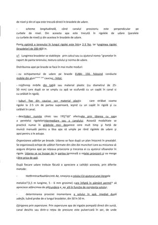 de nivel şi din el apa este trecută direct în brazdele de udare.

-      schema        longitudinală,      când    canalul  provizoriu este perpendicular pe
curbele de nivel. Din aceasta apa este trecută în rigolele de udare (paralele
cu curbele de nivel) şi din acestea în brazdele de udare.

Panta optimă a terenului în lungul rigolei este între 2-3 %o, iar lungimea rigolei
(brazdelor) de 200-400 in.

«^ Lungimea brazdelor se stabileşte prin calcul sau cu ajutorul nomo-''gramelor în
raport de panta terenului, textura solului şi norma de udare.

Distribuirea apei pe brazde se face în mai multe moduri:

- cu echipamentul de udare pe brazde EUBA- 150, folosind conducte
mobile din alurr"'"'" (;a" cauciuc - hiityl;

- rnjijfnnnp mrbife din tablă sau material plastic (cu diametrul de 25-
50 mm) care după ce se umplu cu apă se scufundă cu un capăt în canal si
cu celălalt în rigolă;

- tuburi fixe din cauciuc sa» material plast ic      care străbat coama
rigolei la 2-5 cm de partea superioară, ieşind cu un capăt în rigolă şi cu
celălalt în canal;

- deschideri numite chisic sau !!Pj}rtiţă" efectuate prin tăierea cu sapa
a peretelui rigolelorintermediare sau a canalului. Această modalitate se
practică numai în grădinile mici deoarece cere mult timp şi forţă de
muncă manuală pentru a lăsa apa să umple pe rând rigolele de udare şi
apoi pentru a le astupa.

Organizarea udărilor pe brazde. Udarea se face după un plan întocmit în prealabil.
Se organizează echipe de udători formate din câte doi muncitori care au misiunea să
asigure dirijarea apei pe reţeaua provizorie şi trecerea ei cu ajutorul sifoanelor în
rigole. Udarea se va începe de la partea terminală a reţelei provizorii şi va merge
către priza de apă.

După fiecare udare trebuie făcută o apreciere a calităţii acesteia, prin diferite
metode:

-       HetRrmtnarRaaHâncimti Ae, nmeyirp a colului CU ajutorul unei Vergele

metalice"(1,5 m lungime, 5 - 6 mm grosime) care înfiptă în pământ permit^ să
aprecieze adâncimea de pătrundere a_ap_gX-în funcţie de rezistenţa solului;

-       determinarea proviziei momentane a solului în apă, imediat după
udecfe, luând probe de-a lungul brazdelor, din 50 în 50 m.

£jţrigarea prin aspersiune. Prin aspersiune apa de irigaţie pompată direct din sursă,
canal deschis sau dintr-o reţea de presiune este pulverizată în aer, de unde
 