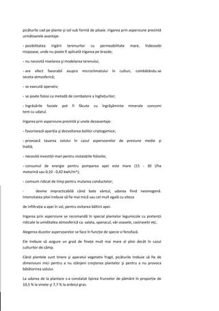 picăturile cad pe plante şi sol sub formă de ploaie. Irigarea prin aspersiune prezintă
următoarele avantaje:

- posibilitatea irigării terenurilor cu permeabilitate                     mare,    îndeosebi
nisipoase, unde nu poate fi aplicată irigarea pe brazde;

- nu necesită nivelarea şi modelarea terenului;

- are efect favorabil        asupra     microclimatului        în   culturi,   combătându-se
seceta atmosferică;

- se execută operativ;

- se poate folosi ca metodă de combatere a îngheţurilor;

- îngrăsările faziale     pot    fi   făcute    cu    îngrăşăminte       minerale    concomi
tent cu udatul.

Irigarea prin aspersiune prezintă şi unele dezavantaje:

- favorizează apariţia şi dezvoltarea bolilor criptogamice;

- provoacă tasarea solului în cazul aspersoarelor de presiune medie şi
înaltă;

- necesită investiţii mari pentru instalaţiile folosite;

- consumul de energie pentru pomparea apei este mare (15 - 30 l/ha
motorină sau 0,10 - 0,42 kwh/m^);

- comsum ridicat de timp pentru mutarea conductelor;

-       devine impracticabilă când bate vântul, udarea fiind neomogenă.
Intensitatea ploii trebuie să fie mai mică sau cel mult egală cu viteza

de infiltraţie a apei în sol, pentru evitarea băltirii apei.

Irigarea prin aspersiune se recomandă în special plantelor legumicole cu pretenţii
ridicate la umiditatea atmosferică ca: salata, spanacul, văr-zoasele, castraveţii eţc.

Alegerea duzelor aspersoarelor se face în funcţie de specie si fenofază.

Ele trebuie să asigure un grad de fineţe mult mai mare al ploii decât în cazul
culturilor de câmp.

Când plantele sunt tinere şi aparatul vegetativ fragil, picăturile trebuie să fie de
dimensiuni mici pentru a nu stânjeni creşterea plantelor şi pentru a nu provoca
bătătorirea solului.

La udarea de la plantare s-a constatat lipirea frunzelor de pământ în proporţie de
10,5 % la vinete şi 7,7 % la ardeiul gras.
 