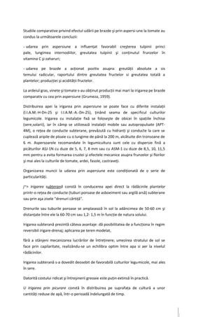 Studiile comparative privind efectul udării pe brazde şi prin aspersi-une la tomate au
condus la următoarele concluzii:

- udarea prin aspersiune a influenţat favorabil creşterea tulpinii princi
pale, lungimea internodiilor, greutatea tulpinii şi conţinutul frunzelor în
vitamina C şi zaharuri;

- udarea pe brazde a acţionat pozitiv asupra: greutăţii absolute a sis
temului radicular, raportului dintre greutatea fructelor si greutatea totală a
plantelor; producţiei şi acidităţii fructelor.

La ardeiul gras, vinete şi tomate s-au obţinut producţii mai mari la irigarea pe brazde
comparativ cu cea prin aspersiune (Grumeza, 1959).

Distribuirea apei la irigarea prin aspersiune se poate face cu diferite instalaţii
(l.I.A.M.-H-Dn-25 şi I.I.A.M.-A.-Dn-25), ţinând seama de specificul culturilor
legumicole. Irigarea cu instalaţie fixă se foloseşte de obicei în spaţiile închise
(sere,solarii), iar în câmp se utilizează instalaţii mobile sau autopropulsate (APT-
4M), o reţea de conducte subterane, prevăzută cu hidranţi şi conducte la care se
cuplează aripile de ploaie cu o lungime de până la 200 m, alcătuite din tronsoane de
6 m. Aspersoarele recomandate în legumicultura sunt cele cu dispersie fină a
picăturilor ASJ-1N cu duze de 5, 6, 7, 8 mm sau cu ASM-1 cu duze de 8,5, 10, 11,5
mm pentru a evita formarea crustei şi efectele mecanice asupra frunzelor şi florilor
şi mai ales la culturile de tomate, ardei, fasole, castraveţi.

Organizarea muncii la udarea prin aspersiune este condiţionată de o serie de
particularităţi.

j~> Irigarea subterană constă în conducerea apei direct la rădăcinile plantelor
printr-o reţea de conducte (tuburi poroase de asboeiment sau argilă arsă) subterane
sau prin aşa zisele "drenuri cârtiţă".

Drenurile sau tuburile poroase se amplasează în sol la adâncimea de 50-60 cm şi
distanţate între ele la 60-70 cm sau 1,2- 1,5 m în funcţie de natura solului.

Irigarea subterană prezintă câteva avantaje: dă posibilitatea de a funcţiona în regim
reversibil irigare-drenaj; aplicarea pe teren modelat,

fără a stânjeni mecanizarea lucrărilor de întreţinere; umezirea stratului de sol se
face prin capilaritate, realizându-se un echilibra optim între apa si aer la nivelul
rădăcinilor.

Irigarea subterană s-a dovedit deosebit de favorabilă culturilor legumicole, mai ales
în sere.

Datorită costului ridicat şi întreşinerii greoaie este puţin extinsă în practică.

U Irigarea prin picurare constă în distribuirea pe suprafaţa de cultură a unor
cantităţi reduse de apă, într-o perioadă îndelungată de timp.
 