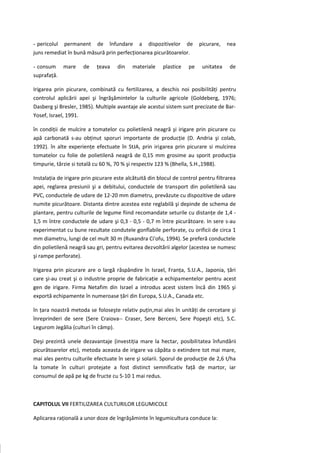 - pericolul permanent de înfundare a dispozitivelor de                   picurare,   nea
juns remediat în bună măsură prin perfecţionarea picurătoarelor.

- consum mare        de    ţeava    din    materiale    plastice    pe    unitatea    de
suprafaţă.

Irigarea prin picurare, combinată cu fertilizarea, a deschis noi posibilităţi pentru
controlul aplicării apei şi îngrăşămintelor la culturile agricole (Goldeberg, 1976;
Dasberg şi Bresler, 1985). Multiple avantaje ale acestui sistem sunt precizate de Bar-
Yosef, Israel, 1991.

în condiţii de mulcire a tomatelor cu polietilenă neagră şi irigare prin picurare cu
apă carbonată s-au obţinut sporuri importante de producţie (D. Andria şi colab,
1992). în alte experienţe efectuate în StJA, prin irigarea prin picurare si mulcirea
tomatelor cu folie de polietilenă neagră de 0,15 mm grosime au sporit producţia
timpurie, târzie si totală cu 60 %, 70 % şi respectiv 123 % (Bhella, S.H.,1988).

Instalaţia de irigare prin picurare este alcătuită din blocul de control pentru filtrarea
apei, reglarea presiunii şi a debitului, conductele de transport din polietilenă sau
PVC, conductele de udare de 12-20 mm diametru, prevăzute cu dispozitive de udare
numite picurătoare. Distanta dintre acestea este reglabilă şi depinde de schema de
plantare, pentru culturile de legume fiind recomandate seturile cu distanţe de 1,4 -
1,5 m între conductele de udare şi 0,3 - 0,5 - 0,7 m între picurătoare. In sere s-au
experimentat cu bune rezultate condutele gonflabile perforate, cu orificii de circa 1
mm diametru, lungi de cel mult 30 m (Ruxandra Ci'ofu, 1994). Se preferă conductele
din polietilenă neagră sau gri, pentru evitarea dezvoltării algelor (acestea se numesc
şi rampe perforate).

Irigarea prin picurare are o largă răspândire în Israel, Franţa, S.U.A., Japonia, ţări
care şi-au creat şi o industrie proprie de fabricaţie a echipamentelor pentru acest
gen de irigare. Firma Netafim din Israel a introdus acest sistem încă din 1965 şi
exportă echipamente în numeroase ţări din Europa, S.U.A., Canada etc.

în ţara noastră metoda se foloseşte relativ puţin,mai ales în unităţi de cercetare şi
înreprinderi de sere (Sere Craiova-- Craser, Sere Berceni, Sere Popeşti etc), S.C.
Legurom Jegălia (culturi în câmp).

Deşi prezintă unele dezavantaje (investiţia mare la hectar, posibilitatea înfundării
picurătoarelor etc), metoda aceasta de irigare va căpăta o extindere tot mai mare,
mai ales pentru culturile efectuate în sere şi solarii. Sporul de producţie de 2,6 t/ha
la tomate în culturi protejate a fost distinct semnificativ faţă de martor, iar
consumul de apă pe kg de fructe cu 5-10 1 mai redus.



CAPITOLUL VII FERTILIZAREA CULTURILOR LEGUMICOLE

Aplicarea raţională a unor doze de îngrăşăminte în legumicultura conduce la:
 