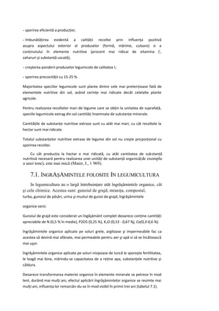 - sporirea eficientă a producţiei;

- îmbunătăţirea evidentă a calităţii recoltei prin influenţa pozitivă
asupra aspectului exterior al produselor (formă, mărime, culoare) si a
conţinutului în elemente nutritive (procent mai ridicai de vitamina (',
zaharuri şi substanţă uscată);

- creşterea ponderii produselor legumicole de calitatea I;

- sporirea precocităţii cu 15-25 %.

Majoritatea speciilor legumicole sunt plante dintre cele mai pretenţioase fată de
elementele nutritive din sol, având cerinţe mai ridicate decât celelalte plante
agricole.

Pentru realizarea recoltelor mari de legume care se obţin la unitatea de suprafaţă,
speciile legumicole extrag din sol cantităţi însemnate de substanţe minerale.

Cantităţile de substanţe nutritive extrase sunt cu atât mai mari, cu cât recoltele la
hectar sunt mai ridicate.

Totalul substanţelor nutritive extrase de legume din sol nu creşte proporţional cu
sporirea recoltei.

    Cu cât producţia la hectar e mai ridicată, cu atât cantitatea de substanţă
nutritivă necesară pentru realizarea unei unităţi de substanţă organică(de exemplu
a unei tone), este mai mică (Maier, I., 1 969).

    7.1. ÎNGRAŞAMINTELE FOLOSITE IN LEGUMICULTURA
     In legumicultura au o largă întrebuinţare atât îngrăşămintele organice, cât
şi cele chimice. Acestea sunt: gunoiul de grajd, mraniţa, compostul,
turba, gunoiul de păsări, urina şi mustul de gunoi de grajd, îngrăşămintele

organice verzi.

Gunoiul de grajd este considerat un îngăşământ complet deoarece conţine cantităţi
apreciabile de N (0,5 % în medie), P2O5 (0,25 %), K 2O (0,53 - 0,67 %j, Ca(0,3-0,6 %).

îngrăşămintele organice aplicate pe soluri grele, argiloase şi impermeabile fac ca
acestea să devină mai afânate, mai permeabile pentru aer şi apă si să se încălzească
mai uşor.

îngrăşămintele organice aplicate pe soluri nisipoase de luncă le sporeşte fertilitatea,
le leagă mai bine, mărindu-se capacitatea de a reţine apa, substanţele nutritive şi
căldura.

Deoarece transformarea materiei organice în elemente minerale se petrece în mod
lent, durând mai mulţi ani, efectul aplicării îngrăşămintelor organice se resimte mai
mulţi ani, influenţa lor remarcân-du-se în mod vizibil în primii trei ani (tabelul 7.1).
 