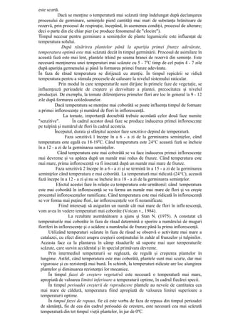 este scurtă.
            Dacă se menţine o temperatură mai scăzută timp îndelungat după declanşarea
procesului de germinare, seminţele pierd cantităţi mai mari de substanţe hrănitoare de
rezervă, prin procesul de respiraţie, începând, în asemenea condiţii, procesul de alterare;
deci o parte din ele chiar pier (se produce fenomenul de "clocire").
Timpul necesar pentru germinare a seminţelor de plante legumicole este influenţat de
temperatura solului.
               După răsărirea plantelor până la apariţia primei frunze adevărate,
temperatura optimă este mai scăzută decât în timpul germinării. Procesul de asimilare în
această fază este mai lent, plantele trăind pe seama hranei de rezervă din seminţe. Este
necesară menţinerea unei temperaturi mai scăzute cu 5 - 70C timp de cel puţin 4 - 7 zile
după apariţia germenului şi până la formarea primei frunze adevărate.
În faza de răsad temperatura se dirijează cu atenţie. În timpul repicării se ridică
temperatura pentru a stimula procesele de calusare la nivelul sistemului raticular.
             Prin modul în care temperaturile sunt dirijate în primele faze de vegetaţie, se
influenţează perioadele de creştere şi dezvoltare a plantei, precocitatea şi nivelul
producţiei. De exemplu, la tomate diferenţierea primelor flori are loc în general la 9 - 12
zile după formarea cotiledoanelor.
           Dacă temperatura se menţine mai coborâtă se poate influenţa timpul de formare
a primei inflorescenţe şi numărul de flori în inflorescenţă.
                La tomate, importanţă deosebită trebuie acordată celor două faze numite
"senzitive".         În cadrul acestor două faze se produce inducerea primei infloresccnţe
pe tulpină şi numărul de flori în cadrul acesteia.
          Începutul, durata şi sfârşitul acestor faze senzitive depind de temperatură.
                 Faza senzitivă l începe în a 6 - a zi de la germinarea seminţelor, când
temperatura este egală cu 18-190C. Când temperatura este 24°C această fază se încheie
în a 12 - a zi de la germinarea seminţelor.
            Când temperatura este mai coborâtă se va face inducerea primei inflorescenţe
mai devreme şi va apărea după un număr mai redus de frunze. Când temperatura este
mai mare, prima inflorescenţă va fi inserată după un număr mai mare de frunze.
           Faza senzitivă 2 începe în a 6 - a zi şi se termină în a 15 - a zi de la germinarea
seminţelor când temperatura e mai coborâtă. La temperatură mai ridicată (24°C), această
fază începe în a 12 - a zi şi nu se încheie în a 18 - a zi de la germinarea seminţelor.
           Efectul acestei faze în relaţie cu temperatura este următorul: când temperatura
este mai coborâtă în inflorescenţă se va forma un număr mai mare de flori şi va creşte
procentul inflorescenţelor ramificate. Când temperatura este mai ridicată în inflorescenţă
se vor forma mai puţine flori, iar inflorescenţele vor fi neramificate.
             Fiind interesaţi să asigurăm un număr cât mai mare de flori în inflo rescenţă,
vom avea în vedere temperaturi mai coborâte (Voican v., 1984).
                   La rezultate asemănătoare a ajuns şi Stan N. (1975). A constatat că
temperaturile mai coborâte în faza de răsad determină o sporire a numărului de muguri
floriferi în inflorescenţe şi o scădere a numărului de frunze până la prima inflorescenţă.
      Utilizând temperaturi scăzute în faza de răsad se observă o activitate mai mare a
 catalazei, cu efect direct asupra creşterii conţinutului în zahăr al frunzelor şi tulpinilor.
 Aceasta face ca la plantarea în câmp răsadurile să suporte mai uşor temperaturile
 scăzute, care survin accidental şi în special primăvara devreme.
      Prin intermediul temperaturii se reglează, de regulă şi creşterea plantelor în
 lungime. Astfel, când temperatura este mai coborâtă, plantele sunt mai scurte, dar mai
 viguroase şi cu rezistenţă mai bună. În schimb, la temperaturi ridicate are loc alungirea
 plantelor şi diminuarea rezistenţei lor mecanice.
      În timpul fazei de creştere vegetativă este necesară o temperatură mai mare,
 apropiată de valoarea limitei inferioare a temperaturii optime, în cadrul fiecărei specii.
      În timpul perioadei creşterii de reproducere plantele au nevoie de cantitatea cea
 mai mare de căldură, temperatura fiind apropiată de valoarea limitei superioare a
 temperaturii optime.
      În timpul fazei de repaus, fie că este vorba de faza de repaus din timpul perioadei
 de sămânţă, fie de cea din cadrul perioadei de crestere, este necesară cea mai scăzută
 temperatură din tot timpul vieţii plantelor, în jur de 0ºC.
 