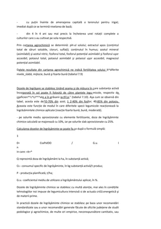 -       cu puţin înainte de amenajarea capitală a terenului pentru irigat;
imediat după ce se termină nivelarea de bază;

-        din 4 în 4 ani sau mai precis la încheierea unei rotaţii complete a
culturilor care s-au cultivat pe sola respecitvă.

Prin cartarea agjrochimică se determină: pH-ul solului; extractul apos (conţintul
total de săruri solubile, cloruri, sulfaţi); conţinutul în humus; azotul mineral
(asimilabil) şi azotul nitric; fosforul total, fosforul potenţial asimilabil şi fosforul uşor
accesibil; potasiul total, potasiul asimilabil şi potasiul uşor accesibil; magneziul
potenţial asimilabil.

Datele rezultate din cartarea agrochimică ne indică fertilitatea solului lt^diferite
nivele_slabă, mijlocie, bună şi foarte bună (tabelul 7.9)



Dozele de îngrăşare se stabilesc ţinând seama şi de măsura în care substanţa activă
încorporată în sol poate fi folosită de către plantele legu-micole, respectiv de
coeficien^^c^LJ^^^ate a în grăsanii jpLţfi|p,r' (tabelul 7.10). Aşa cum se observă din
tabel, acesta este de^O-70% din azot; 1 2-40% din fosfor; 40-85% din potasiu.
Aceasta este funcţie de modul în care diferitele specii legumicole reacţionează la
îngrăsămintele chimice aplicate (reacţie foarte bună, bună, moderată).

- pe solurile mediu aprovizionate cu elemente fertilizante, doza de îngrăşăminte
chimice calculată se majorează cu 10%, iar pe solurile slab aprovizionate cu 25%.

Calcularea dozelor de îngrăşăminte se poate fa.ce după o formulă simplă:

1

0=                   CsxPxlOO                     /                  G.u.                   I
n
in care: «k=^

Q reprezintă doza de îngrăşământ la ha, în substanţă activă;

Cs - consumul specific de îngrăşăminte, în kg substanţă activă/t produs;

P - producţia planificată, t/ha;

G.u.- coeficientul mediu de utilizare a îngrăşământului aplicat, în %.

Dozele de îngrăşăminte chimice se stabilesc cu multă atenţie, mai ales în condiţiile
tehnologiilor noi impuse de legumicultura intensivă si de actuala cri£â.energetică şi
de materii prime.

în practică dozele de îngrăşăminte chimice se stabilesc pe baza unor recomandări
standardizate sau a unor recomandări generale făcute de oficiile judeţene de studii
pedologice şi agrochimice, de multe ori empirice, necorespunzătore cantitativ, sau
 