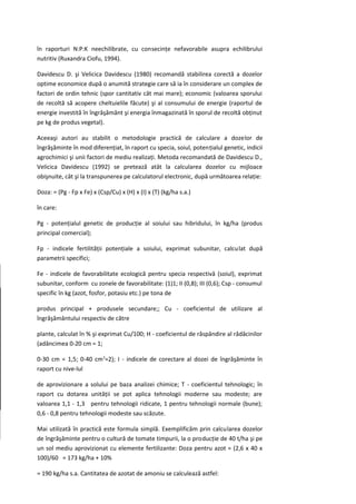 în raporturi N:P:K neechilibrate, cu consecinţe nefavorabile asupra echilibrului
nutritiv (Ruxandra Ciofu, 1994).

Davidescu D. şi Velicica Davidescu (1980) recomandă stabilirea corectă a dozelor
optime economice după o anumită strategie care să ia în considerare un complex de
factori de ordin tehnic (spor cantitativ cât mai mare); economic (valoarea sporului
de recoltă să acopere cheltuielile făcute) şi al consumului de energie (raportul de
energie investită în îngrăşământ şi energia înmagazinată în sporul de recoltă obţinut
pe kg de produs vegetal).

Aceeaşi autori au stabilit o metodologie practică de calculare a dozelor de
îngrăşăminte în mod diferenţiat, în raport cu specia, soiul, potenţialul genetic, indicii
agrochimici şi unii factori de mediu realizaţi. Metoda recomandată de Davidescu D.,
Velicica Davidescu (1992) se pretează atât la calcularea dozelor cu mijloace
obişnuite, cât şi la transpunerea pe calculatorul electronic, după următoarea relaţie:

Doza: = (Pg - Fp x Fe) x (Csp/Cu) x (H) x (I) x (T) (kg/ha s.a.)

în care:

Pg - potenţialul genetic de producţie al soiului sau hibridului, în kg/ha (produs
principal comercial);

Fp - indicele fertilităţii potenţiale a soiului, exprimat subunitar, calculat după
parametrii specifici;

Fe - indicele de favorabilitate ecologică pentru specia respectivă (soiul), exprimat
subunitar, conform cu zonele de favorabilitate: (1)1; II (0,8); III (0,6); Csp - consumul
specific în kg (azot, fosfor, potasiu etc.) pe tona de

produs principal + produsele secundare;; Cu - coeficientul de utilizare al
îngrăşământului respectiv de către

plante, calculat în % şi exprimat Cu/100; H - coeficientul de răspândire al rădăcinilor
(adâncimea 0-20 cm = 1;

0-30 cm = 1,5; 0-40 cm2=2); I - indicele de corectare al dozei de îngrăşăminte în
raport cu nive-lul

de aprovizionare a solului pe baza analizei chimice; T - coeficientul tehnologic; în
raport cu dotarea unităţii se pot aplica tehnologii moderne sau modeste; are
valoarea 1,1 - 1,3 pentru tehnologii ridicate, 1 pentru tehnologii normale (bune);
0,6 - 0,8 pentru tehnologii modeste sau scăzute.

Mai utilizată în practică este formula simplă. Exemplificăm prin calcularea dozelor
de îngrăşăminte pentru o cultură de tomate timpurii, la o producţie de 40 t/ha şi pe
un sol mediu aprovizionat cu elemente fertilizante: Doza pentru azot = (2,6 x 40 x
100)/60 = 173 kg/ha + 10%

= 190 kg/ha s.a. Cantitatea de azotat de amoniu se calculează astfel:
 