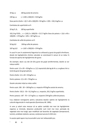 34 kg s.a        100 kg azotat de amoniu

190 kg s.a       x = (190 x 100)/34 = 554 kg/ha

Doza pentru fosfor = (0,7 x 40 x 100)/30 = 93 kg/ha + 10% = 102,3 kg/ha s.a.

Cantitatea de superfosfat va fi:

20 kg P2 O5      100 kg superfosfat

102,3 kg P2O5.... x = (102,3 x 100)/20 = 517,7 kg/ha Doza de potasiu = (3,6 x 40 x
100)/85 = 170 kg/ha + 10% = 187 kg/ha s.a.

Cantitatea de sulfat de potasiu va fi:

50 kg K20        100 kg sulfat de potasiu

187 kg K2O       x = (187 x 100)/50 = 374 kg/ha

în cazul în care în asolamentul legumicol se utilizează şi gunoi de grajd la fertilizare,
dozele de îngrăşăminte chimice calculate se corectează în sensul că se reduc în
funcţie de aportul de îngrăşăminte din gunoi.

De exemplu: dacă s-au dat 20 t/ha gunoi de grajd semifermentat, dozele se vor
reduce astfel:

Pentru azot: 1,5 x 20 = 30 kg/ha s.a. (1,5 reprezintă câte kg de N s.a. se găsesc într-o
tonă de gunoi de grajd aplicat);

Pentru fosfor: 2,5 x 20 = 50 kg/ha s.a.

Pentru potasiu: 3,5 x 20 = 70 kg/ha s.a.

Dozele calculate iniţial se reduc astfel:

Pentru azot: 190 - 30 = 160 kg/ha s.a. respectiv 470 kg/ha azotat de amoniu;

Pentru fosfor: 102,3 - 50 = 52,3 kg/ha s.a., respectiv, 261,5 kg/ha superfosfat;

Pentru potasiu: 187 - 70 = 117 kg/ha s.a. respectiv 234 kg/ha sulfat de potasiu.

S-au elaborat nomograme pentru calcularea dozelor optime de îngrăşăminte la
culturile legumicole în mod operativ (Dumitrescu M. 1985).

In sere şi solarii este necesar să se aplice cantităţi mai mari de îngrăşăminte
organice şi minerale, deoarece producţiile sunt mult mai mari, perioada de
vegetaţie este mai lungă, apar modificări ale factorilor de vegetaţie (temperatură,
lumină, umiditate relativă a aerului, conţinutul aerului în CO2 etc).

în aceste spatii apare riscul acumulării unor ioni nefavorabili pro-

'       O        -l-
 