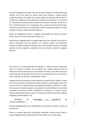 veniţi din îngrăşăminte (CI, SO4 , Na ) sau din apa de irigat care modifică salinitatea
solurilor. Se va ţine seama de lumină. Astfel, buna utilizare a azotului pentru
creşterea plantelor este legată de cerinţele sporite ale plantelor faţă de calciu în
condiţii de zi lungă (ciclul I de cultură) sau de potasiu, în condiţii de zi scurtă (ciclul
II). Intensitatea luminoasă puternică determină creşterea cerinţelor fată de fier si
bor si asimilarea puter-nică a manganului care se poate acumula devenind toxic.
Trebuie să se ţină seama şi de temperatură. Astfel, temperaturile scăzute la nivelul
sistemului radicular, reduc asimilarea fosforului.

Dozele de îngrăşăminte chimice şi organice recomandate pe sisteme de cultură
(câmp, solarii, sere) sunt prezentate în tabelul 7.11.

Administrarea îngrăşămintelor la plantele legumicole este eficientă numai dacă se
face în momentele cele mai potrivite şi în raporturi optime ale elementelor
nutritive, corelând rezultatele analizelor chimice ale plantelor şi solului cu cerinţele
specifice, faza de vegetaţie, perioadele critice ale nutriţiei şi starea de vegetaţie
generală.




Este necesar ca în timpul perioadei de vegetaţie, în afară de analiza conţinutului
solului în elemente nutritive, să se analizeze prin metoda diagnozei foliare şi
elementele nutritive din plante şi în baza datelor de analiză, să se determine precis
nevoile specifice ale plantelor faţă de macro şi microelemente şi să se intervină la
timp, înainte de a se declanşa un dezechilibru nutritiv.

Diagnoza foliară se bazează pe analiza organelor de plantă (frunze, peţiol) cu scopul
de a urmări dinamica acumulării elementelor nutritive în aceste organe şi deci de a
urmări consumul lor din sol de către plante (Velicica Davidescu, Davidescu D., 1983).
Pentru aceasta materialul vegetal se recoltează la anumite fenofaze si se determină
conţinutul în elemente nutritive. Rezultatele se compară cu un anumit „optim"
dinainte stabilit pentru fiecare cultură şi în funcţie de aceasta se apreciază nevoia de
substanţe nutritive (tabelul 7.12).

.     METODELE      DE                FERTILIZARE         A        CULTURILOR           DE
PT7CN1L LEGUMICOLE —              °

Eficienţa îngrăşămintelor este condiţionată şi de metoda de aplicare si epoca de
administrare.

Pentru ca plantele legumicole să găsească substanţele nutritive atunci când au
nevoie, îngrăşămintele se administrează în doze anuale, în mai multe etape.
 