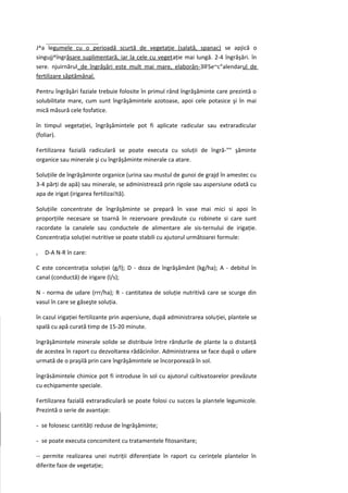 J^a legumele cu o perioadă scurtă de vegetaţie (salată, spanac) se apjică o
singujj^îngrăsare suplimentară, iar la cele cu vegetaţie mai lungă. 2-4 îngrăşări. în
sere. njuirnărul_de îngrăşări este mult mai mare, elaborân-3lFSe~c"alendarul de
fertilizare săptămânal.

Pentru îngrăşări faziale trebuie folosite în primul rând îngrăşăminte care prezintă o
solubilitate mare, cum sunt îngrăşămintele azotoase, apoi cele potasice şi în mai
mică măsură cele fosfatice.

în timpul vegetaţiei, îngrăşămintele pot fi aplicate radicular sau extraradicular
(foliar).

Fertilizarea fazială radiculară se poate executa cu soluţii de îngră-"" şăminte
organice sau minerale şi cu îngrăşăminte minerale ca atare.

Soluţiile de îngrăşăminte organice (urina sau mustul de gunoi de grajd în amestec cu
3-4 părţi de apă) sau minerale, se administrează prin rigole sau aspersiune odată cu
apa de irigat (irigarea fertilizai!tă).

Soluţiile concentrate de îngrăşăminte se prepară în vase mai mici si apoi în
proporţiile necesare se toarnă în rezervoare prevăzute cu robinete si care sunt
racordate la canalele sau conductele de alimentare ale sis-ternului de irigaţie.
Concentraţia soluţiei nutritive se poate stabili cu ajutorul următoarei formule:

c   D-A N-R în care:

C este concentraţia soluţiei (g/l); D - doza de îngrăşământ (kg/ha); A - debitul în
canal (conductă) de irigare (l/s);

N - norma de udare (rrr/ha); R - cantitatea de soluţie nutritivă care se scurge din
vasul în care se găseşte soluţia.

în cazul irigaţiei fertilizante prin aspersiune, după administrarea soluţiei, plantele se
spală cu apă curată timp de 15-20 minute.

îngrăşămintele minerale solide se distribuie între rândurile de plante la o distanţă
de acestea în raport cu dezvoltarea rădăcinilor. Administrarea se face după o udare
urmată de o praşilă prin care îngrăşămintele se încorporează în sol.

îngrăsămintele chimice pot fi introduse în sol cu ajutorul cultivatoarelor prevăzute
cu echipamente speciale.

Fertilizarea fazială extraradiculară se poate folosi cu succes la plantele legumicole.
Prezintă o serie de avantaje:

- se folosesc cantităţi reduse de îngrăşăminte;

- se poate executa concomitent cu tratamentele fitosanitare;

-- permite realizarea unei nutriţii diferenţiate în raport cu cerinţele plantelor în
diferite faze de vegetaţie;
 