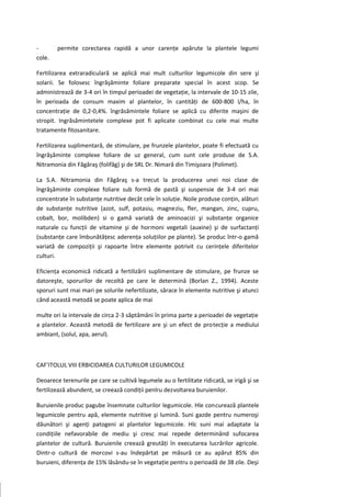 -       permite corectarea rapidă a unor carenţe apărute la plantele legumi
cole.

Fertilizarea extraradiculară se aplică mai mult culturilor legumicole din sere şi
solarii. Se folosesc îngrăşăminte foliare preparate special în acest scop. Se
administrează de 3-4 ori în timpul perioadei de vegetaţie, la intervale de 10-15 zile,
în perioada de consum maxim al plantelor, în cantităţi de 600-800 l/ha, în
concentraţie de 0,2-0,4%. îngrăsămintele foliare se aplică cu diferite maşini de
stropit. Ingrăsămintetele complexe pot fi aplicate combinat cu cele mai multe
tratamente fitosanitare.

Fertilizarea suplimentară, de stimulare, pe frunzele plantelor, poate fi efectuată cu
îngrăşăminte complexe foliare de uz general, cum sunt cele produse de S.A.
Nitramonia din Făgăraş (folifăg) şi de SRL Dr. Nimară din Timişoara (Polimet).

La S.A. Nitramonia din Făgăraş s-a trecut la producerea unei noi clase de
îngrăşăminte complexe foliare sub formă de pastă şi suspensie de 3-4 ori mai
concentrate în substanţe nutritive decât cele în soluţie. Noile produse conţin, alături
de substanţe nutritive (azot, sulf, potasiu, magneziu, fler, mangan, zinc, cupru,
cobalt, bor, molibden) si o gamă variată de aminoacizi şi substanţe organice
naturale cu funcţii de vitamine şi de hormoni vegetali (auxine) şi de surfactanţi
(substanţe care îmbunătăţesc aderenţa soluţiilor pe plante). Se produc într-o gamă
variată de compoziţii şi rapoarte între elemente potrivit cu cerinţele diferitelor
culturi.

Eficienţa economică ridicată a fertilizării suplimentare de stimulare, pe frunze se
datoreşte, sporurilor de recoltă pe care le determină (Borlan Z., 1994). Aceste
sporuri sunt rnai mari pe solurile nefertilizate, sărace în elemente nutritive şi atunci
când această metodă se poate aplica de mai

multe ori la intervale de circa 2-3 săptămâni în prima parte a perioadei de vegetaţie
a plantelor. Această metodă de fertilizare are şi un efect de protecţie a mediului
ambiant, (solul, apa, aerul).



CAF'ITOLUL VIII ERBICIDAREA CULTURILOR LEGUMICOLE

Deoarece terenurile pe care se cultivă legumele au o fertilitate ridicată, se irigă şi se
fertilizează abundent, se creează condiţii penlru dezvoltarea buruienilor.

Buruienile produc pagube însemnate culturilor legumicole. Hle concurează plantele
legumicole pentru apă, elemente nutritive şi lumină. Suni gazde pentru numeroşi
dăunători şi agenţi patogeni ai plantelor legumicole. Hlc suni mai adaptate la
condiţiile nefavorabile de mediu şi cresc mai repede determinând sufocarea
plantelor de cultură. Buruienile creează greutăţi în executarea lucrărilor agricole.
Dintr-o cultură de morcovi s-au îndepărtat pe măsură ce au apărut 85% din
buruieni, diferenţa de 15% lăsându-se în vegetaţie pentru o perioadă de 38 zile. Deşi
 