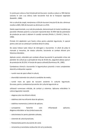 în continuare cultura a fost întreţinută Iară buruieni, recolta a scăzut cu 78% faţă de
varianta în care s-au distrus ioale buruienile încă de la începutul vegetaţiei
(BudoiGh., 1988).

într-o cultură de ceapă, menţinerea a 15% din buruieni timp de 42 de zile a diminuai
recolta cu 86%; 50% din buruieni au diminuat-o cu 91%.

Datele experimentale, ca şi cele de producţie, demonstrează că nivelul recoltelor pe
parcelele infestate puternic cu buruieni reprezintă doar 35-40% faţă de potenţialul
de producţie pe eare-1 obţinem în condiţii normale (Pintilic C, Chirilă C, Petre G..
1990).

Primele 4-6 săptămâni sunt foarte critice pentru plantele legumicole, în special
pentru cele care se cultivă prin semănat direct în câmp.

De aceea trebuie luate măsuri de distrugere a buruienilor. In afară de prăşi le
manuale şi mecanice, de rotaţia culturilor, buruienile se combat eficient prin
folosirea erbicidelor.

Aplicate corect, erbicidele pot combate eficace buruienile în perioadele critice ale
plantelor de cultură pe o perioadă de timp de 45-60 zile, asigurând adesea sporuri
de producţie de 20-25%, în funcţie de specia cultivată (Dumitrescu M., 1985).

Combaterea chimică a buruienilor în legumicultura prezintă o mare complexitate
datorită următoarelor aspecte:

- număr mare de specii aflate în cultură;

- diversităţii sistemelor de cultură si condiţiilor de mediu;

- număr mare de specii de buruieni existente în culturile legumicole.
De aceea, pentru combaterea buruienilor din culturile legumicole se

utilizează numeroase erbicide, de contact şi sistemice. Aplicarea erbicidelor în
cultura legumelor necesită:

- alegerea celui mai eficient erbicid;

- stabilirea celei mai eficiente doze de aplicare;

- stabilirea momentului şi tehnicii de aplicare;

- cunoaşterea          factorilor       care            influenţează        aplicarea.
Alegerea erbicidelor se face ţinând seama de:

- selectivitatea lor pentru plantele cultivate;

- sistemele de cultură practicate;

- fitotoxicitatea pentru buruienile din zonă;

- remanenta şi nocivitatea reziduurilor din sol şi producţie;
 