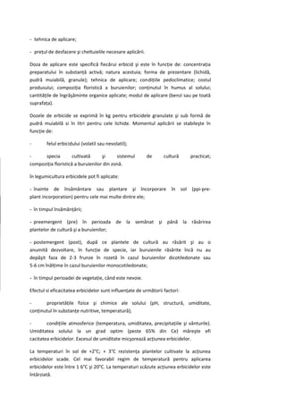 - tehnica de aplicare;

- preţul de desfacere şi cheltuielile necesare aplicării.

Doza de aplicare este specifică fiecărui erbicid şi este în funcţie de: concentraţia
preparatului în substanţă activă; natura acestuia; forma de prezentare (lichidă,
pudră muiabilă, granule); tehnica de aplicare; condiţiile pedoclimatice; costul
produsului; compoziţia floristică a buruienilor; conţinutul în humus al solului;
cantităţile de îngrăşăminte organice aplicate; modul de aplicare (benzi sau pe toată
suprafaţa).

Dozele de erbicide se exprimă în kg pentru erbicidele granulate şi sub formă de
pudră muiabilă si în litri pentru cele lichide. Momentul aplicării se stabileşte în
funcţie de:

-       felul erbicidului (volatil sau nevolatil);

-     specia         cultivată     şi     sistemul          de    cultură    practicat;
compoziţia floristică a buruienilor din zonă.

în legumicultura erbicidele pot fi aplicate:

- înainte de însământare sau plantare şi încorporare                  în sol (ppi-pre-
plant incorporation) pentru cele mai multe dintre ele;

- în timpul însămânţării;

- preemergent (pre) în perioada de la semănat şi până la răsărirea
plantelor de cultură şi a buruienilor;

- postemergent (post), după ce plantele de cultură au răsărit şi au o
anumită dezvoltare, în funcţie de specie, iar buruienile răsărite încă nu au
depăşit faza de 2-3 frunze în rozetă în cazul buruienilor dicotiledonate sau
5-6 cm înălţime în cazul buruienilor monocotiledonate;

- în timpul perioadei de vegetaţie, când este nevoie.

Efectul si eficacitatea erbicidelor sunt influenţate de următorii factori:

-      proprietăţile fizice şi chimice ale solului (pH, structură, umiditate,
conţinutul în substanţe nutritive, temperatură);

-       condiţiile atmosferice (temperatura, umiditatea, precipitaţiile şi vânturile).
Umiditatea solului la un grad optim (peste 65% din Ce) măreşte efi
cacitatea erbicidelor. Excesul de umiditate micşorează acţiunea erbicidelor.

La temperaturi în sol de +2°C; + 3°C rezistenţa plantelor cultivate la acţiunea
erbicidelor scade. Cel mai favorabil regim de temperatură pentru aplicarea
erbicidelor este între 1 6°C şi 20°C. La temperaturi scăzute acţiunea erbicidelor este
întârziată.
 
