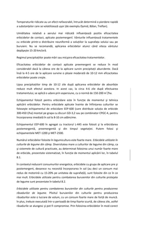 Temperaturile ridicate au un efect nefavorabil, întrucât determină o pierdere rapidă
a substanţelor care se volatilizează uşor (de exemplu Dymid, Bălan, Treflan).

Umiditatea relativă a aerului mai ridicată influenţează pozitiv eficacitatea
erbicidelor de contact, aplicate postemergenî. Vânturile influenţează tratamentele
cu erbicide printr-o distribuire neuniformă a soluţiilor la suprafaţa solului sau pe
buruieni. Nu se recomandă, aplicarea erbicidelor atunci când viteza vântului
depăşeşte 15-20 km/oră.

Regimul precipitaţiilor poate mări sau micşora eficacitatea tratamentelor.

Eficacitatea erbicidelor de contact aplicate preemergent se reduce în mod
considerabil dacă la câteva ore de la aplicare survin precipitaţii abundente. Dacă
însă la 4-5 ore de la aplicare survine o ploaie moderată de 10-12 mm eficacitatea
erbicidelor poate creşte.

Lipsa precipitaţiilor timp de 10-12 zile după aplicarea erbicidelor de absorbţie
reduce mult efectul acestora. In acest caz, la circa 4-6 zile după efectuarea
tratamentului, se aplică o udare prin aspersiune, cu o normă de 150-200 m 3/ha.

Echipamentul folosit pentru erbicidare este în funcţie de momentul şi tehnica
aplicării erbicidelor. Pentru erbicidele aplicate înainte de înfiinţarea culturilor se
foloseşte echipamentul de erbicidare EEP-600 (care distribuie soluţia de erbicide
300-450 l/ha) montat pe grapa cu discuri GD-3,2 sau pe combinator CPGC-4, pentru
încorporarea imediată în sol la 8-10 cm adâncime.

Echipamentul EEP-600 în agregat cu tractorul L-445 este folosit şi la erbicidarea
postemergentă, preemergentă şi din timpul vegetaţiei. Putem folosi şi
echipamentele MET-1200 şi MET-2500.

Numărul erbicidelor folosite în legumicultura este foarte mare. Erbicidele utilizate în
culturile de legume din câmp. Diversitatea mare a culturilor de legume din câmp, ca
şi sistemele de cultură practicate, au determinat folosirea unui număr foarte mare
de erbicide, prezentate sistematizat, în funcţie de momentul aplicării lor, în tabelul
8.1.

în contextul reducerii consumurilor energetice, erbicidele cu grupa de aplicare pre şi
postemergent, deoarece nu necesită încorporarea în sol (au deci un consum mai
redus de motorină cu 15-20% pe unitatea de suprafaţă), sunt folosite din ce în ce
mai mult. Erbicidele utilizate pentru combaterea buruienilor din culturile protejate
de legume sunt prezentate în tabelul 8.2.

Erbicidele utilizate pentru combaterea buruienilor din culturile pentru producerea
răsadurilor de legume. Plivitul buruienilor din culturile pentru producerea
răsadurilor este o lucrare de volum, cu un consum foarte mare de forţă de muncă.
în plus, trebuie executată într-o perioadă de timp foarte scurtă, de câteva zile, astfel
răsadurile se alungesc şi pot fi compromise. Prin folosirea erbicidelor în mod corect
 