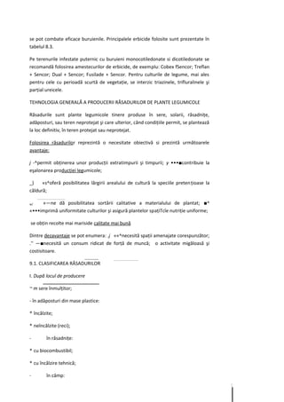 se pot combate eficace buruienile. Principalele erbicide folosite sunt prezentate în
tabelul 8.3.

Pe terenurile infestate puternic cu buruieni monocotiledonate si dicotiledonate se
recomandă folosirea amestecurilor de erbicide, de exemplu: Cobex fSencor; Treflan
+ Sencor; Dual + Sencor; Fusilade + Sencor. Pentru culturile de legume, mai ales
pentru cele cu perioadă scurtă de vegetaţie, se interzic triazinele, trifluralinele şi
parţial ureicele.

TEHNOLOGIA GENERALĂ A PRODUCERII RĂSADURILOR DE PLANTE LEGUMICOLE

Răsadurile sunt plante legumicole tinere produse în sere, solarii, răsadniţe,
adăposturi, sau teren neprotejat şi care ulterior, când condiţiile permit, se plantează
la loc definitiv, în teren protejat sau neprotejat.

Folosirea răsadurilor reprezintă o necesitate obiectivă si prezintă următoarele
avantaje:

j -^permit obţinerea unor producţii extratimpurii şi timpurii; y •••■contribuie la
eşalonarea producţiei legumicole;

_)    «s^oferă posibilitatea lărgirii arealului de cultură la speciile preten ţioase la
căldură;

w/   «—ne dă posibilitatea sortării calitative a materialului de plantat; ■^
«•••imprimă uniformitate culturilor şi asigură plantelor spaţiTcîe nutriţie uniforme;

se obţin recolte mai mariside calitate mai bună

Dintre dezavantaje se pot enumera: .j ««^necesită spaţii amenajate corespunzător;
.'' —■necesită un consum ridicat de forţă de muncă; o activitate migăloasă şi
costisitoare.

9.1. CLASIFICAREA RĂSADURILOR

I. După locul de producere

~ m sere înmulţitor;

- în adăposturi din mase plastice:

* încălzite;

* neîncălzite (reci);

-       în răsadniţe:

* cu biocombustibil;

* cu încălzire tehnică;

-       în câmp:
 