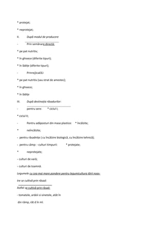 * protejat;

* neprotejat;

II.       După modul de producere

-         Prin semănare directă:

* pe pat nutritiv;

* în ghivece (diferite tipuri);

* în lădiţe (diferite tipuri);

-         Prinrej)ica££J

* pe pat nutritiv (sau strat de amestec);

* în ghivece;

* în lădiţe

III.      După destinaţia răsadurilor:

-         pentru sere:       * ciclul I;

* ciclul II;

-         Pentru adăposturi din mase plastice:     * încălzite;

*         neîncălzite;

- pentru răsadniţe ( cu încălzire biologică, cu încălzire tehnică);

- pentru câmp: - culturi timpurii:          * protejate;

*         neprotejate;

- culturi de vară;

- culturi de toamnă.

Legumele cu cea mai mare pondere pentru legumicultura tării noas-

tre se cultivă prin răsad:

Astfel se cultivă prin răsad:

- tomatele, ardeii si vinetele, atât în

din râmp, rât d în ml.
 