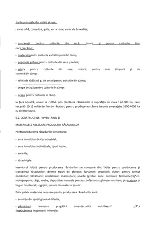 .turile protejate din solarii si sere;.

- varza albă, conopida, gulia, varza roşie, varza de Bruxelles;



- castraveţii    pentru        culturile        din       seră,    j iojarij   şi    pentru      culturile            tim-
purii_în câmp; .

- dovleceii pentru culturile extratimpurii din câmp;

- pepenele galben pentru culturile din sere şi solarii;

- salata   pentru         culturile       din     sere,      solarii,     pentru     cele     timpurii       şi         de
toamnă din câmp;

- telină de rădăcină şi de petiol pentru culturile din câmp;

- ceapa de apă pentru culturile în câmp;

- prazul pentru culturile în câmp.

în ţara noastră, anual se cultivă prin plantarea răsadurilor o suprafaţă de circa 150.000 ha, care
necesită 10-12 miliarde fire de răsaduri, pentru producerea cărora trebuie amenajate 3500-4000 ha
cu diverse spaţii.

9.2. CONSTRUCŢIILE, INVENTARUL ŞI

MATERIALELE NECESARE PRODUCERII RĂSADURILOR

Pentru producerea răsadurilor se folosesc:

- sere înmulţitor de tip industrial;

- sere înmulţitor individuale, tipuri locale;

- solariile;

- răsadniţele.

Inventarul folosit pentru producerea răsadurilor se compune din: lădite pentru producerea şi
transportul răsadurilor; diferite tipuri de ghivece; furţumjri; stropitori; ciururi pentru cernut
pământuri; bătătoare; nivelatoare; marcatoare; unelte (greble, sape, cazmale); termomeţrej^er-
mohigrografe; tărgi, roabe; dispozitive manuale pentru confecţionat ghivece nutritive; plantatoare şi
linguri de plantat; rogojini; prelate din material plastic.

Principalele materiale necesare pentru producerea răsadurilor sunt:

- seminţe din specii şi soiuri diferite;

- pământuri       necesare       pregătirii               amestecurilor        nutritive;-^                       t   ;!A',>
-îngrăşăminte organice şi minerale;
 