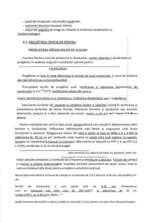 - pesticide (fungicide, insecticide) sLerbicide:
      - substanţe bioactive (Cycocel, Ethrel);
      - maţariale organice ţţrrnogp.ne. folosite la încălzirea răsadniţelor cu
  încălzire biologică.

      9.3. PREGĂTIREA SPAŢIILOR PENTRU

            PRODUCEREA RĂSADURILOR DE LEGUMI

     înaintea fiecărui ciclu de producere a răsadurilor, serele, solariile şi răsadniţele se
  pregătesc în vederea asigurării condiţiilor optime pentru
                             R   bună calitate

     Pregătirea se face în mod diferenţiat în funcţie de tipul constructiv şi sursa de încălzire
 (pe cale tehnică sau cu biocombustibil).

    Principalele lucrări de pregătire sunt: verificarea si repararea ele mentelor de
 construcţie sj a ins1alj3ţ'il^f, mobilizarea solului din sere şi

 solarii, dezinfccţia solului si a scheletului, instalarea răsadniţelor sau a solariilor cu

     Executarea lucrărilor de_reparaţii la scheletul serelor si solariilor constă în verificarea şi
 consolidarea pintenilor de beton fisuraţi, înlocuirea fermelor şi sproturilor sau arcurilor
 deteriorate, precum şi a altor elemente de schelet, pentru o cât m ai hrrs "-ton^j-"*™ ■> c-
 piţiuiuL

  - Pentru instalaţiile din seră se face anual revizia tehnică care conşlă în determinarea stării
termice si funcţionale, înlăturarea defecţiunilor exis-"tente şi asigurarea unei bune
funcţionări a acestora. Mobilizarea solului din sere şi solarii se face cu MSSL-1,4 1 V-445 la
adâncimea âc. 30 cm iar pe" porţiunile unde maşina nu poate intra (sub registre, la capete),
lucrarea se completează manual cu cazmau a. Mărunţirea se execută cu FPP-1.3 sau FPV-1,5
t-V-445, urmărindu-sc să nu rămână bulgări.

                                                 cale termică (cu aburi) se tace cu ajutorul unei ins-

 talaţii speciale prevăzute cu conducte de a"Hueere şi distribuire a aburului, furtune de cânepă
 şi cauciuc şi prelate impermeabile. Instalaţia lucrează concomitent pe două. travei, timp în
 care se instalează alte două, pentru a realiza o activitate continuă.

Aburul pătrunde până la furtunul de cânepă cu o presiune de 2-2,5 atm/cm şi de aici sub prelată şi în
sol.

Durata     de      funcţionare    a   unei         poziţii este   de  8-10  ore.           Temperatura
care se realizează sub folie este                   de 105°-110°C; la adâncimea           de 20 cm
ajunge la'95°C, iar la 40 cmJa_60££L_^ "

După încetarea alimentării cu aburi, prelata se mai lasă 1-2 ore, pentru ca solul să se răcească treptat.
 