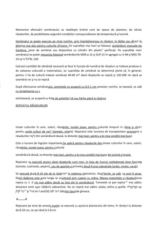 Momentul efectuării semănatului se stabileşte ţinând cont de epoca de plantare, de vârsta
răsadurilor, de posibilitatea asigurării condiţiilor corespunzătoare de temperatură şi lumină.

Semănatul se poate executa pe strat nutritiv, prin împrăştierejşau în rânduri, în lădiţe sau direct în
ghivece mai ales pentru culturile dTnsere. Pe suprafeţe mai mari se folosesc semănători manuale tip
Gardena. iame de semănat sau dispozitive cu cilindrii din plastic" perforaţi. Pe suprafeţe mari
semănatul se poate mecaniza folosind semănătorile MSR.o-12 şi SUP-21 în agregat cu V-4# şi MSS-70-
14 sa"u"STrRL-13R.

Calculul cantităţii de sămânţă necesară se face în funcţie de numărul de răsaduri ce trebuie produse si
de valoarea culturală a materialului, iar suprafaţa de sentănat se determină ştiind că, în general;
pentru 1 ha de cultură trebuie semănaţi 40-60 m^ dacă răsadurile se repică şi 120-200 mr dacă se
seamănă rar şi nu se repică

După efectuarea semănatului, seminţele se acoperă cu 0,5-1 cm amestec nutritiv, se tasează, se udă
cu stropitoarea cu s

etichetează, se acoperă cu folie de polietile~nă sau hârtie până la răsărire

REPICATUL RĂSADURILOR




tinate culturilor în sere, solarii, răsadniţe, tunele joase, pentru culturile timpurii in cămp şi chia'r
pentru unele culturi de var^ (tomate, vinete). Repicatul este lucrarea de transplantare provizorie a
răsadurilor mj^j Hin semănătură deasă, la distanţe mai mari, pentru a le crea condiţii mai bune

Este o lucrare de îngrijire importanta.Se aplică pentru răsadurile des-tinate culturilor în sere, solarii,
răsadniţe, tunele joase, pentru culturile

semănătură deasă, la distanţe mai mari, pentru a le crea condiţii mai bune de lumină şi hrană.

Repicatul se execută atunci când răsadurile sunt mici, în faza de frun ze cotiledonale bine fonr iaţg
(tomate, castraveţi, pepeni)_sau de apariţie a primelor două frunze adevărate (ardei, vinete, varză).

Se execută după 8-10 zile de la răsărire^ In vederea repicatului, răsa*durile_se udă, se scot în grup.
Dacă rădăcina este grea lunga se scurtează prin rupere cu mâna. Marea maioritate a răsadurilorse
repica cu 1 -2 cm mai adânc decât au fost ele în semănătură. Tomatele se pot repîca~" mai adânc
deoarece emit uşor rădăcini adeventive. Nu se repică mai adânc salata, ţelina şi guliile. P^pj^ţjiJ sp
fntfp fror> îy pfrnî A<? am£SlC-Sfl" în* diferite tipuride ghivece.

p       g

Repicatul pe strat de amestc nuntiv se execută cu ajutorul plantarului din lemn, în rânduri la distanţe
de 8-10 cm, iar pe rând la 5-8 cm
 
