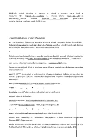 Rădăcinile nefiind deranjate la plantare se                      asigură o prindere foarte bună a
răsadurilor fără stagnări în vegetaţie. Se                       folosesc diferite tiguri de ghivece
pentmje^icjLţ_cjaburile          nutritive,      ghivecele           din   pământars,     ghivecekTHîrr
material plastic, gi vece le din turbă, din hârtie etc.




.7. LUCRĂRI DE ÎNGRIJIRE APLICATE RĂSADURILOR

Au ca scop dirijarea factorilor de vegetaţie la care se adaugă combaterea bolilor şi dăunătorilor,
tratamentele cu substanţe regulatoare de creştere^căiirea. Luminfl.se asigură imediat după răsărirea
răsadurilor prin menţinerea curată a materialelor de acoperire (sticlă,

•

folii din materiale plastice), înclinarea uşoară a tocurilor de răsadniţă spre sud, folosirea instalaţiei de
iluminare artificialăjn sere,j-ăritul ghivecelor când răsadurile încep să se umbrească. La răsadurile de

vară-toamnă este uneori necesară umbrirea pentru a reduce excesul de lumina.

Temperatura se dirijează diferit, în funcţie de specie si faza de vegetaţie, corelându-se permament cu
intensitatea luminii

ppinţrŢi_jldk'arf*a temperaturii si păstrarea ei se folosgsle..inştalaţia de încălzire, se iau măsuri de
izolare a spaţiilor (prin căptusirea serelor cu folie de polietilenă, acoperirea răsadniţelor cu polietilenă
sau rogojini).

Pentri] scăderea temperaturii spatiile se aerisesc în mod corespunzător.

«»■■■—           _ ,      _         *       ;        |

Umidital£a-atmasie£*că se menţine moderată prin aerisiri, iar în sol se

dirijează în funcţie de fenofază.

Aerisirea fistejiscesara pentru dirijarea temperaturii, umidităţii rela-

p||minarf»a excesului de amoniac si CO9, asigurarea oxigenului. Se
                                                     a
,»—--—^          -   -    *-        £       a—           —— -.

asigură prin deschiderea ferestrelor sau îndepărtarea foliei de polietilenă.

Dirijarea r££JCT'11li fif riitfiţip se face cu foarte multă atenţie pentru a se obţine un răsad de calitate (Elena
Florescu, 1992). Asigurarea nece-

sarului de substanţe nutritive se face prin dozarea componentelor amestecurilor nutritive şi prin
fertilizări faziale (2-4 la număr, cu soluţii de îngrăşăminte chimice, în concentraţie de 0,5-1%).
 