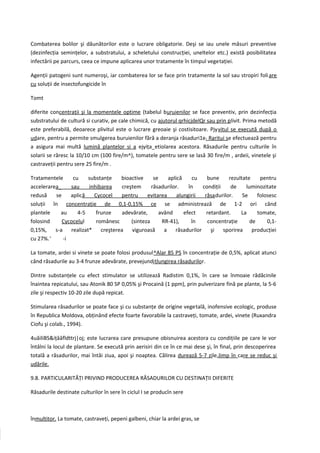 Combaterea bolilor şi dăunătorilor este o lucrare obligatorie. Deşi se iau unele măsuri preventive
(dezinfecţia seminţelor, a substratului, a scheletului construcţiei, uneltelor etc.) există posibilitatea
infectării pe parcurs, ceea ce impune aplicarea unor tratamente în timpul vegetaţiei.

Agenţii patogeni sunt numeroşi, iar combaterea lor se face prin tratamente la sol sau stropiri foli are
cu soluţii de insectofungicide în

Tomt

diferite concentraţii şi la momentele optime (tabelul buruienilor se face preventiv, prin dezinfecţia
substratului de cultură si curativ, pe cale chimică, cu ajutorul qrhicjdelQr sau prin plivit. Prima metodă
este preferabilă, deoarece plivitul este o lucrare greoaie şi costisitoare. Pjyvitul se execută după o
udare, pentru a permite smulgerea buruienilor fără a deranja răsaduri1e t Raritui se efectuează pentru
a asigura mai multă lumină plantelor si a ejyiţa_etiolarea acestora. Răsadurile pentru culturile în
solarii se răresc la 10/10 cm (100 fire/m^), tomatele pentru sere se lasă 30 fire/m , ardeii, vinetele şi
castraveţii pentru sere 25 fire/m .

Tratamentele     cu    substanţe   bioactive     se    aplică     cu   bune     rezultate    pentru
accelerarea_    sau    inhibarea   creştem      răsadurilor.    în   condiţii    de    luminozitate
redusă    se    aplică   Cycocel   pentru     evitarea     alungirii  răsadurilor.    Se    folosesc
soluţii în concentraţie de 0,1-0,15% ce se administrează de 1-2 ori când
plantele    au     4-5    frunze   adevărate,      având      efect    retardant.    La     tomate,
folosind     Cycocelul    românesc     (sinteza     RR-41),      în    concentraţie      de     0,1-
0,15%, s-a realizat* creşterea viguroasă a răsadurilor şi sporirea producţiei
cu 27%.'     -i

La tomate, ardei si vinete se poate folosi produsul^Alar 85 PS în concentraţie de 0,5%, aplicat atunci
când răsadurile au 3-4 frunze adevărate, prevejundjţlungirea răsadurilor.

Dintre substanţele cu efect stimulator se utilizează Radistim 0,1%, în care se înmoaie rădăcinile
înaintea repicatului, sau Atonik 80 SP 0,05% şi Procaină (1 ppm), prin pulverizare fină pe plante, la 5-6
zile şi respectiv 10-20 zile după repicat.

Stimularea răsadurilor se poate face şi cu substanţe de origine vegetală, inofensive ecologic, produse
în Republica Moldova, obţinând efecte foarte favorabile la castraveţi, tomate, ardei, vinete (Ruxandra
Ciofu şi colab., 1994).

4uăiliBS&iţââfldttrj|oj; este lucrarea care presupune obisnuirea acestora cu condiţiile pe care le vor
întâlni la locul de plantare. Se execută prin aerisiri din ce în ce mai dese şi, în final, prin descoperirea
totală a răsadurilor, mai întâi ziua, apoi şi noaptea. Călirea durează 5-7 zile,Jimp în care se reduc şi
udările.

9.8. PARTICULARITĂŢI PRIVIND PRODUCEREA RĂSADURILOR CU DESTINAŢII DIFERITE

Răsadurile destinate culturilor în sere în ciclul I se producîn sere



înmultitor. La tomate, castraveţi, pepeni galbeni, chiar la ardei gras, se
 