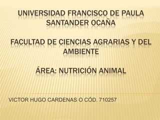 UNIVERSIDAD FRANCISCO DE PAULA
         SANTANDER OCAÑA

FACULTAD DE CIENCIAS AGRARIAS Y DEL
             AMBIENTE

        ÁREA: NUTRICIÓN ANIMAL


VICTOR HUGO CARDENAS O CÓD. 710257
 