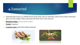 4.Tamarind
 Tamarind pulp ocurrs as a reddish-brown,moist sticky mass,in which the yellow-brown fibers mentioned
above are seen readily. Odour, pleaseant and fruity taste sweet and acid.
• Botanical origin : Tarmarindus indica
 Family: Legumes.
 Common name : Imli West Indian tamarind
 