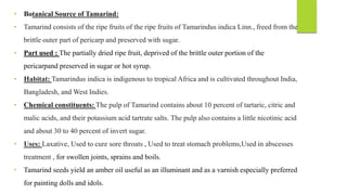 • Botanical Source of Tamarind:
• Tamarind consists of the ripe fruits of the ripe fruits of Tamarindus indica Linn., freed from the
brittle outer part of pericarp and preserved with sugar.
• Part used : The partially dried ripe fruit, deprived of the brittle outer portion of the
pericarpand preserved in sugar or hot syrup.
• Habitat: Tamarindus indica is indigenous to tropical Africa and is cultivated throughout India,
Bangladesh, and West Indies.
• Chemical constituents: The pulp of Tamarind contains about 10 percent of tartaric, citric and
malic acids, and their potassium acid tartrate salts. The pulp also contains a little nicotinic acid
and about 30 to 40 percent of invert sugar.
• Uses: Laxative, Used to cure sore throats , Used to treat stomach problems,Used in abscesses
treatment , for swollen joints, sprains and boils.
• Tamarind seeds yield an amber oil useful as an illuminant and as a varnish especially preferred
for painting dolls and idols.
 